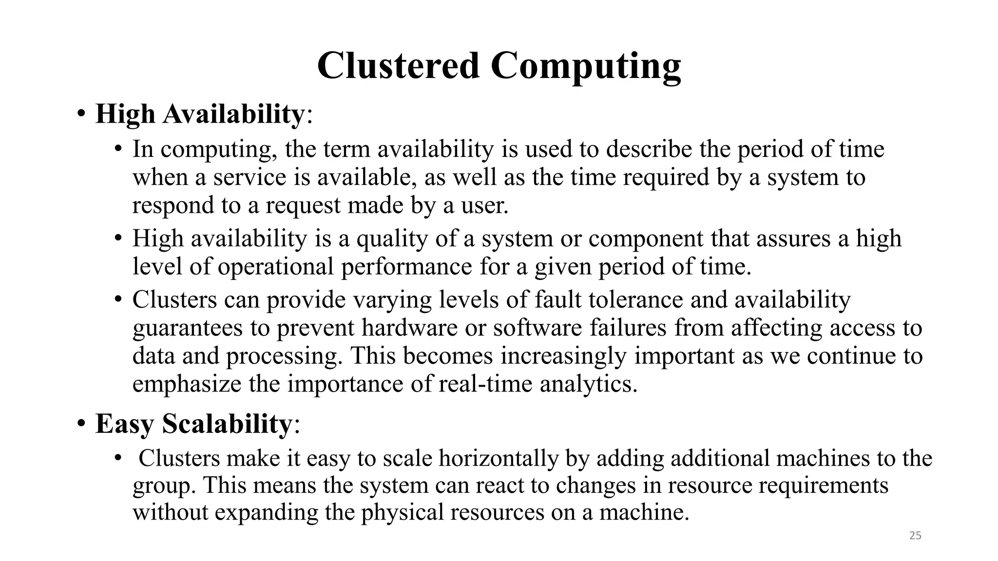 Clustered Computing
• High Availability:
• In computing, the term availability is used to describe the period of time
when a service is available, as well as the time required by a system to
respond to a request made by a user.
• High availability is a quality of a system or component that assures a high
level of operational performance for a given period of time.
• Clusters can provide varying levels of fault tolerance and availability
guarantees to prevent hardware or software failures from affecting access to
data and processing. This becomes increasingly important as we continue to
emphasize the importance of real-time analytics.
• Easy Scalability:
• Clusters make it easy to scale horizontally by adding additional machines to the
group. This means the system can react to changes in resource requirements
without expanding the physical resources on a machine.
25
 
