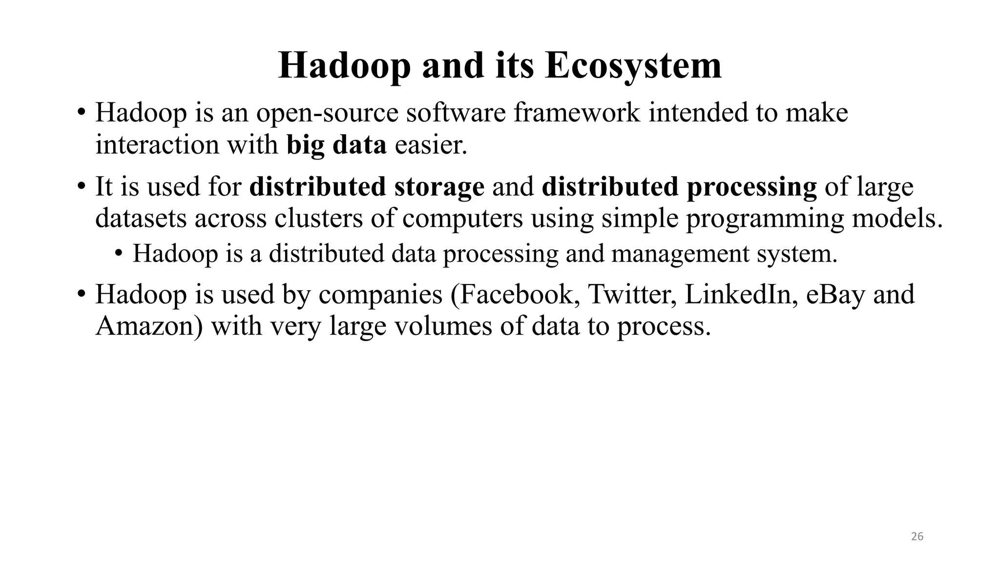 Hadoop and its Ecosystem
• Hadoop is an open-source software framework intended to make
interaction with big data easier.
• It is used for distributed storage and distributed processing of large
datasets across clusters of computers using simple programming models.
• Hadoop is a distributed data processing and management system.
• Hadoop is used by companies (Facebook, Twitter, LinkedIn, eBay and
Amazon) with very large volumes of data to process.
26
 