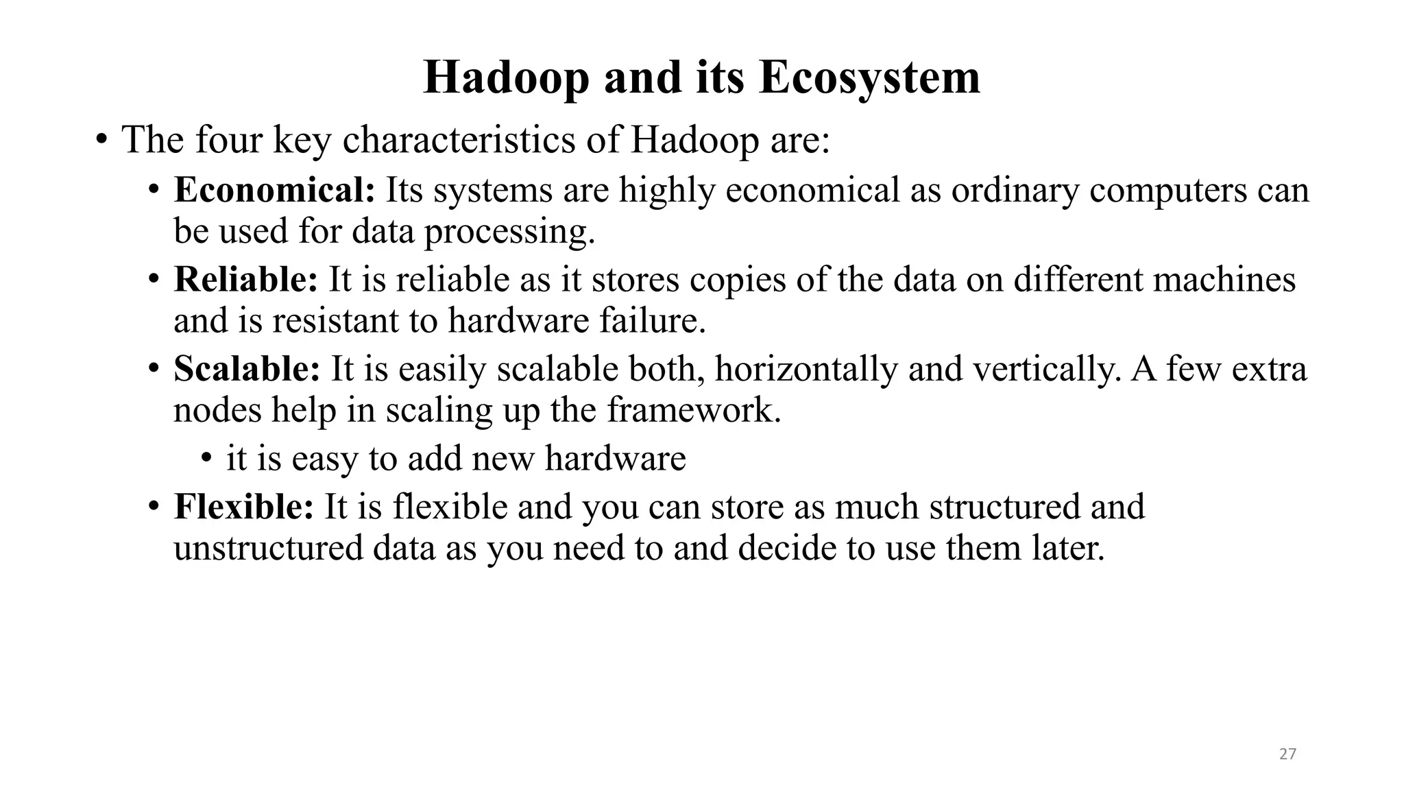 Hadoop and its Ecosystem
• The four key characteristics of Hadoop are:
• Economical: Its systems are highly economical as ordinary computers can
be used for data processing.
• Reliable: It is reliable as it stores copies of the data on different machines
and is resistant to hardware failure.
• Scalable: It is easily scalable both, horizontally and vertically. A few extra
nodes help in scaling up the framework.
• it is easy to add new hardware
• Flexible: It is flexible and you can store as much structured and
unstructured data as you need to and decide to use them later.
27
 