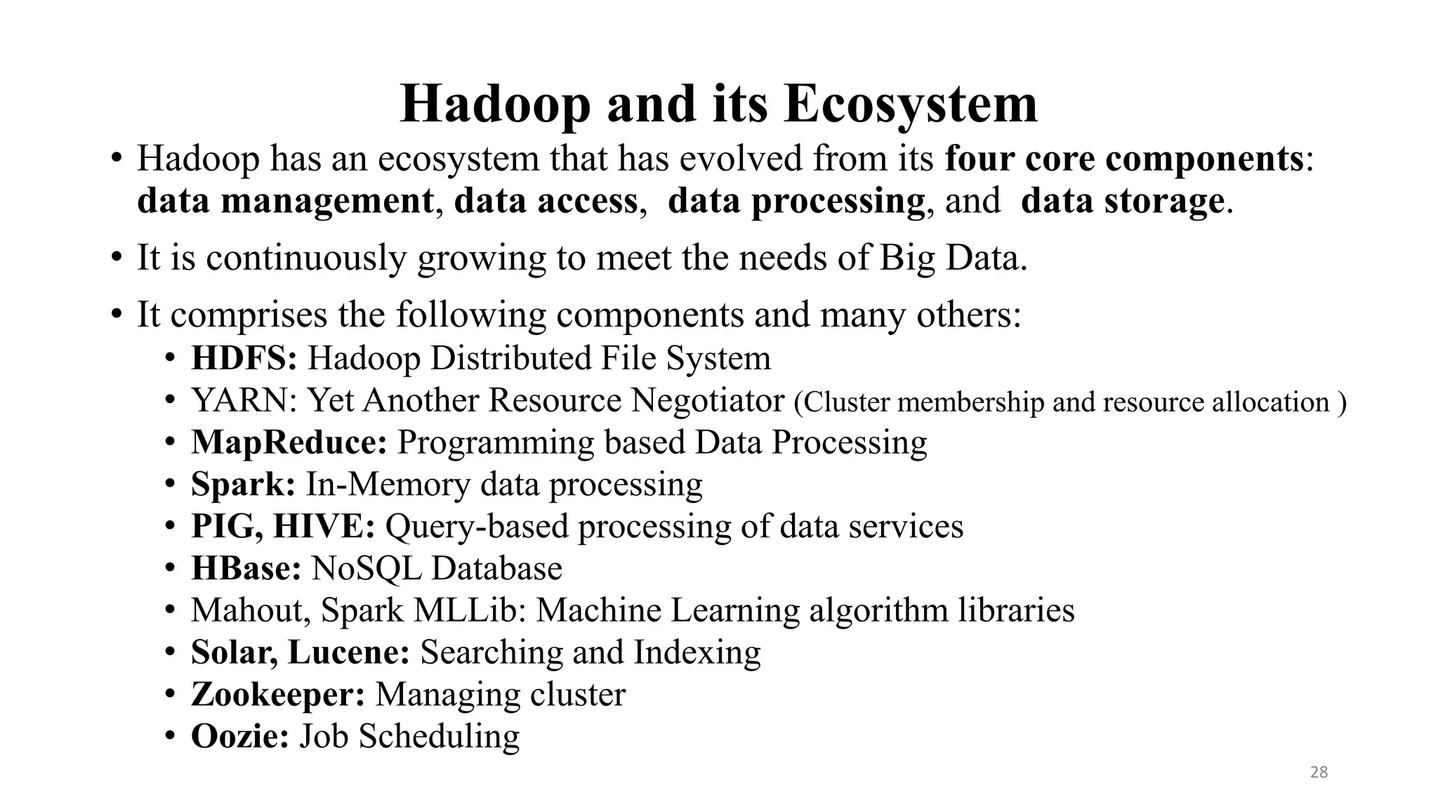 Hadoop and its Ecosystem
• Hadoop has an ecosystem that has evolved from its four core components:
data management, data access, data processing, and data storage.
• It is continuously growing to meet the needs of Big Data.
• It comprises the following components and many others:
• HDFS: Hadoop Distributed File System
• YARN: Yet Another Resource Negotiator (Cluster membership and resource allocation )
• MapReduce: Programming based Data Processing
• Spark: In-Memory data processing
• PIG, HIVE: Query-based processing of data services
• HBase: NoSQL Database
• Mahout, Spark MLLib: Machine Learning algorithm libraries
• Solar, Lucene: Searching and Indexing
• Zookeeper: Managing cluster
• Oozie: Job Scheduling
28
 