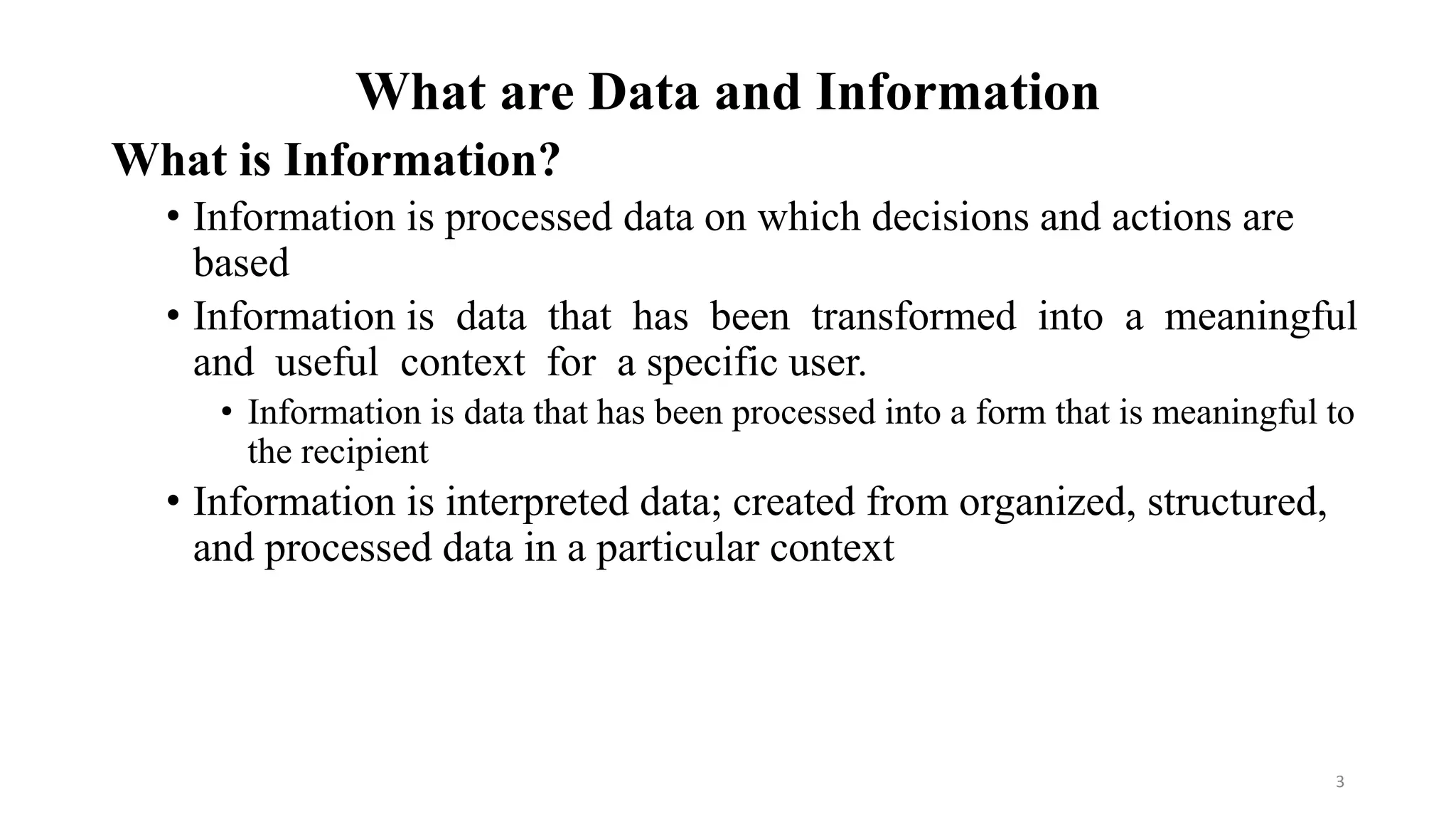 What are Data and Information
What is Information?
• Information is processed data on which decisions and actions are
based
• Information is data that has been transformed into a meaningful
and useful context for a specific user.
• Information is data that has been processed into a form that is meaningful to
the recipient
• Information is interpreted data; created from organized, structured,
and processed data in a particular context
3
 