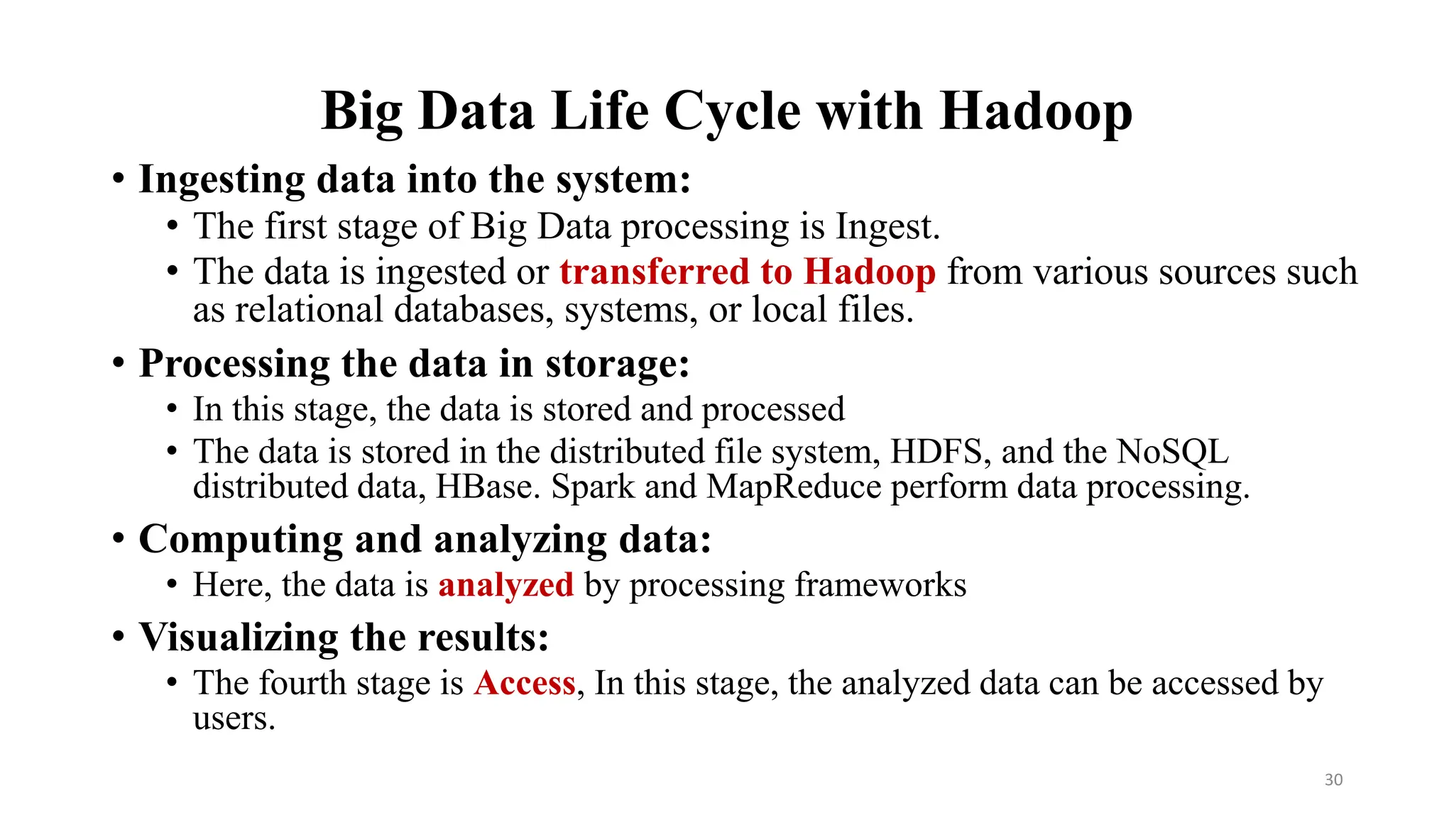 Big Data Life Cycle with Hadoop
• Ingesting data into the system:
• The first stage of Big Data processing is Ingest.
• The data is ingested or transferred to Hadoop from various sources such
as relational databases, systems, or local files.
• Processing the data in storage:
• In this stage, the data is stored and processed
• The data is stored in the distributed file system, HDFS, and the NoSQL
distributed data, HBase. Spark and MapReduce perform data processing.
• Computing and analyzing data:
• Here, the data is analyzed by processing frameworks
• Visualizing the results:
• The fourth stage is Access, In this stage, the analyzed data can be accessed by
users.
30
 