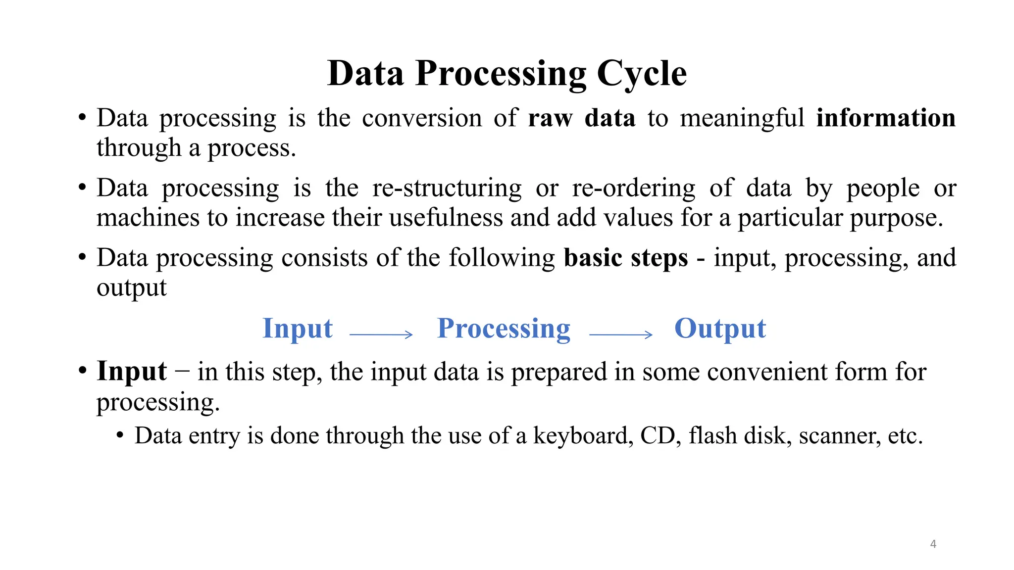 Data Processing Cycle
• Data processing is the conversion of raw data to meaningful information
through a process.
• Data processing is the re-structuring or re-ordering of data by people or
machines to increase their usefulness and add values for a particular purpose.
• Data processing consists of the following basic steps - input, processing, and
output
Input Processing Output
• Input − in this step, the input data is prepared in some convenient form for
processing.
• Data entry is done through the use of a keyboard, CD, flash disk, scanner, etc.
4
 