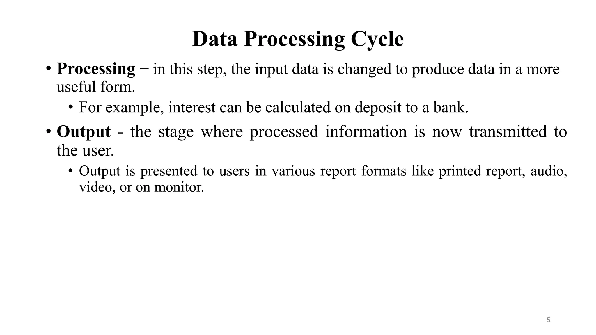 Data Processing Cycle
• Processing − in this step, the input data is changed to produce data in a more
useful form.
• For example, interest can be calculated on deposit to a bank.
• Output - the stage where processed information is now transmitted to
the user.
• Output is presented to users in various report formats like printed report, audio,
video, or on monitor.
5
 