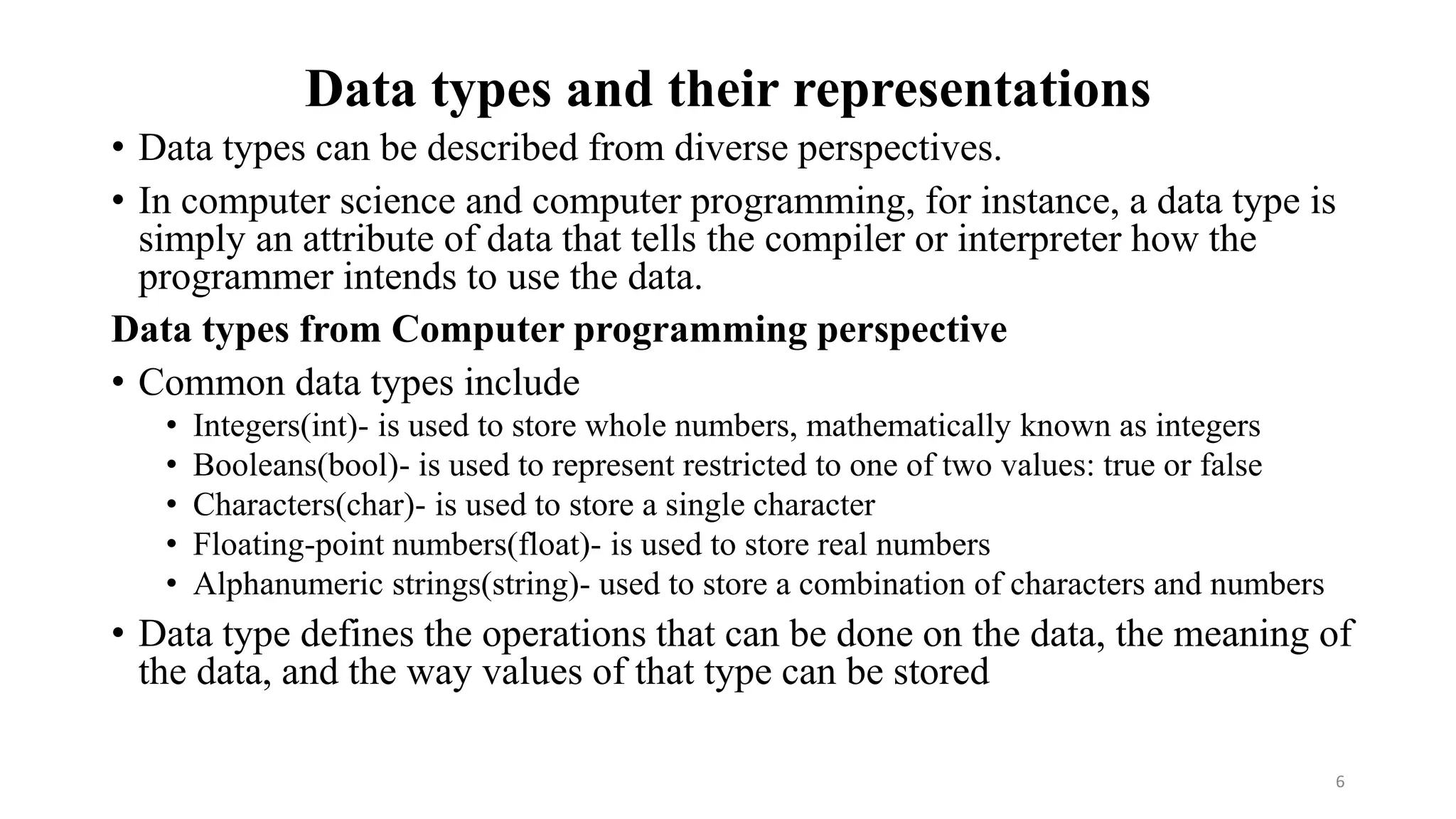 Data types and their representations
• Data types can be described from diverse perspectives.
• In computer science and computer programming, for instance, a data type is
simply an attribute of data that tells the compiler or interpreter how the
programmer intends to use the data.
Data types from Computer programming perspective
• Common data types include
• Integers(int)- is used to store whole numbers, mathematically known as integers
• Booleans(bool)- is used to represent restricted to one of two values: true or false
• Characters(char)- is used to store a single character
• Floating-point numbers(float)- is used to store real numbers
• Alphanumeric strings(string)- used to store a combination of characters and numbers
• Data type defines the operations that can be done on the data, the meaning of
the data, and the way values of that type can be stored
6
 