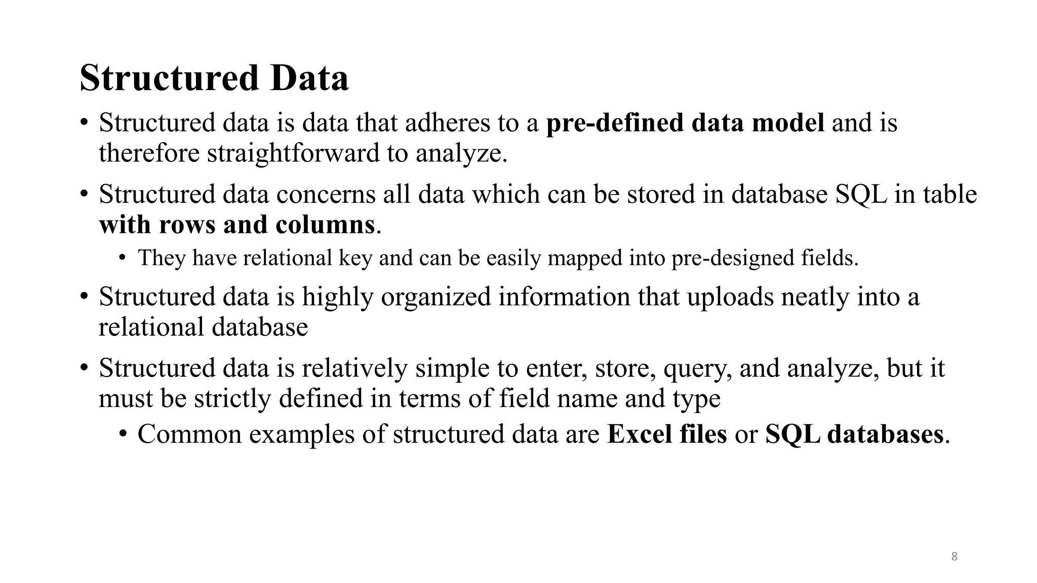 Structured Data
• Structured data is data that adheres to a pre-defined data model and is
therefore straightforward to analyze.
• Structured data concerns all data which can be stored in database SQL in table
with rows and columns.
• They have relational key and can be easily mapped into pre-designed fields.
• Structured data is highly organized information that uploads neatly into a
relational database
• Structured data is relatively simple to enter, store, query, and analyze, but it
must be strictly defined in terms of field name and type
• Common examples of structured data are Excel files or SQL databases.
8
 