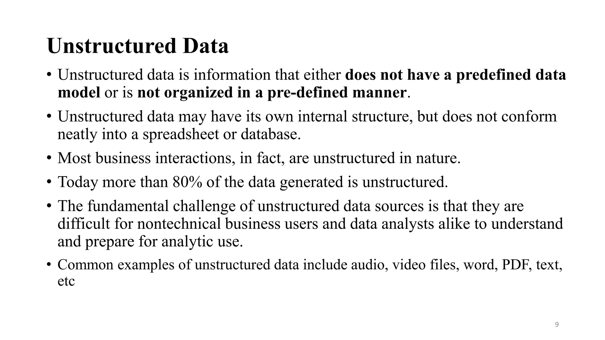Unstructured Data
• Unstructured data is information that either does not have a predefined data
model or is not organized in a pre-defined manner.
• Unstructured data may have its own internal structure, but does not conform
neatly into a spreadsheet or database.
• Most business interactions, in fact, are unstructured in nature.
• Today more than 80% of the data generated is unstructured.
• The fundamental challenge of unstructured data sources is that they are
difficult for nontechnical business users and data analysts alike to understand
and prepare for analytic use.
• Common examples of unstructured data include audio, video files, word, PDF, text,
etc
9
 