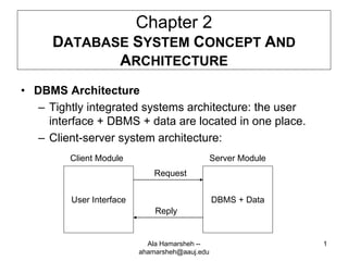 1
Chapter 2
DATABASE SYSTEM CONCEPT AND
ARCHITECTURE
• DBMS Architecture
– Tightly integrated systems architecture: the user
interface + DBMS + data are located in one place.
– Client-server system architecture:
User Interface DBMS + Data
Client Module Server Module
Request
Reply
Ala Hamarsheh --
ahamarsheh@aauj.edu
 