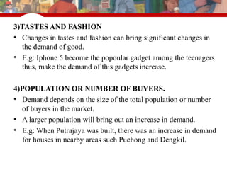 © 2007 Thomson South-Western
3)TASTES AND FASHION
• Changes in tastes and fashion can bring significant changes in
the demand of good.
• E.g: Iphone 5 become the popoular gadget among the teenagers
thus, make the demand of this gadgets increase.
4)POPULATION OR NUMBER OF BUYERS.
• Demand depends on the size of the total population or number
of buyers in the market.
• A larger population will bring out an increase in demand.
• E.g: When Putrajaya was built, there was an increase in demand
for houses in nearby areas such Puchong and Dengkil.
 