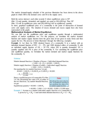 The market demand/supply schedule of the previous illustration has been shown in the above
graph in which DD is the demand curve and SS is the supply curve.
Both the curves intersect each other at point E where equilibrium price is OP
(Birr 15) and quantity demanded and supplied are equal to OQ (600 kg). Thus OP
(Birr 15) will be equilibrium price and OQ (600 kg) will be equilibrium quantity.
In short, graphical equilibrium price of a commodity is the point of intersection of demand
curve and supply curve. The situation of excess demand and excess supply have also been
represented in the graph.
Mathematical Analysis of Market Equilibrium
We can find out the equilibrium price and equilibrium quantity through a mathematical
analysis of market equilibrium, too. For this purpose, we formulate the market demand
function and market supply function from the given data (if not given in ready form) and then
equate the two. The process is better illustrated through the following examples:
Example 1: Let there be 5000 identical buyers of a commodity X in a market with an
individual demand function of DX = 8 – PX, and 1000 identical sellers of commodity X with
an individual supply function of SX = 20 PX, where DX is quantity demanded, SX is
quantity supplied and PX is price of the commodity X. For calculating the equilibrium price
and equilibrium quantity, we formulate the market demand and market supply functions for
the commodity X.
 