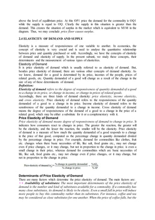 above the level of equilibrium price. At this OP1 price the demand for the commodity is OQ1
while the supply is equal to OQ. Clearly the supply in this situation is greater than the
demand. This creates the situation of surplus in the market which is equivalent to M1M in the
diagram. Thus, we may conclude price floor causes surplus.
2.4 ELASTICITY OF DEMAND AND SUPPLY
Elasticity is a measure of responsiveness of one variable to another. In economics, the
concept of elasticity is very crucial and is used to analyse the quantitative relationship
between price and quantity purchased or sold. Accordingly, we have the concepts of elasticity
of demand and elasticity of supply. In the present subunit, we study these concepts, their
determinants and the measurement of various types of elasticities.
Elasticity of Demand
It is price elasticity of demand which is usually referred to as elasticity of demand. But,
besides price elasticity of demand, there are various other concepts of demand elasticity. As
we know, demand for a good is determined by its price, incomes of the people, prices of
related goods, etc. Quantity demanded of a good will change as a result of the change in the
size of any of these determinants of demand.
Definition:
Elasticity of demand refers to the degree of responsiveness of quantity demanded of a good
to a change in its price, or change in income, or change in prices of related goods.
Accordingly, there are three kinds of demand elasticity: price elasticity, income elasticity,
and cross elasticity. Price elasticity of demand refers to the responsiveness of the quantity
demanded of a good to a change in its price. Income elasticity of demand refers to the
sensitiveness of the quantity demanded to a change in income. Cross elasticity of demand
means the degree of responsiveness of the demand of a good to a change in the price of a
related good, which may be either a substitute for it or a complementary with it.
Price Elasticity of Demand
Price elasticity of demand means degree of responsiveness of demand to change in price. It
indicates how consumers react to changes in price. The greater the reaction, the greater will
be the elasticity, and the lesser the reaction, the smaller will be the elasticity. Price elasticity
of demand is a measure of how much the quantity demanded of a good responds to a change
in the price of that good, computed as the percentage change in quantity demanded divided
by the percentage change in price. For example, demand for commodities like clothes, fruit
etc. changes when there basic necessities of life, like salt, food grains etc., may not change
even if price changes, or it may change, but not in proportion to the change in price. is even a
small change in their price, whereas demand for commodities which are basic necessities of
life, like salt, food grains etc., may not change even if price changes, or it may change, but
not in proportion to the change in price.
Determinants of Price Elasticity of Demand
There are many factors which determine the price elasticity of demand. The main factors are:
•• Availability of substitutes: The most important determinants of the price elasticity of
demand is the number and kind of substitutes available for a commodity. If a commodity has
many close substitutes, its demand is likely to be elastic. Even a small fall in price will induce
more people to buy this commodity rather than its substitutes. For instance, coffee and tea
may be considered as close substitutes for one another. When the price of coffee falls, but the
 