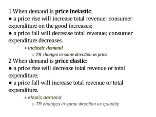 1 When demand is price inelastic:
● a price rise will increase total revenue; consumer
expenditure on the good increases;
● a price fall will decrease total revenue; consumer
expenditure decreases.
 inelastic demand
 TR changes in same direction as price
2 When demand is price elastic:
● a price rise will decrease total revenue or total
expenditure;
● a price fall will increase total revenue or total
expenditure.
 elastic demand
 TR changes in same direction as quantity
 