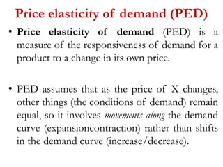 Price elasticity of demand (PED)
• Price elasticity of demand (PED) is a
measure of the responsiveness of demand for a
product to a change in its own price.
• PED assumes that as the price of X changes,
other things (the conditions of demand) remain
equal, so it involves movements along the demand
curve (expansioncontraction) rather than shifts
in the demand curve (increase/decrease).
 
