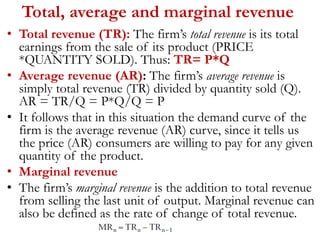 Total, average and marginal revenue
• Total revenue (TR): The firm’s total revenue is its total
earnings from the sale of its product (PRICE
*QUANTITY SOLD). Thus: TR= P*Q
• Average revenue (AR): The firm’s average revenue is
simply total revenue (TR) divided by quantity sold (Q).
AR = TR/Q = P*Q/Q = P
• It follows that in this situation the demand curve of the
firm is the average revenue (AR) curve, since it tells us
the price (AR) consumers are willing to pay for any given
quantity of the product.
• Marginal revenue
• The firm’s marginal revenue is the addition to total revenue
from selling the last unit of output. Marginal revenue can
also be defined as the rate of change of total revenue.
 