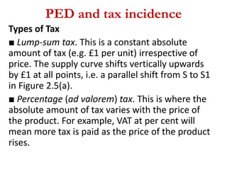 PED and tax incidence
Types of Tax
■ Lump-sum tax. This is a constant absolute
amount of tax (e.g. £1 per unit) irrespective of
price. The supply curve shifts vertically upwards
by £1 at all points, i.e. a parallel shift from S to S1
in Figure 2.5(a).
■ Percentage (ad valorem) tax. This is where the
absolute amount of tax varies with the price of
the product. For example, VAT at per cent will
mean more tax is paid as the price of the product
rises.
 