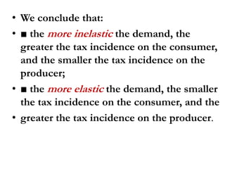 • We conclude that:
• ■ the more inelastic the demand, the
greater the tax incidence on the consumer,
and the smaller the tax incidence on the
producer;
• ■ the more elastic the demand, the smaller
the tax incidence on the consumer, and the
• greater the tax incidence on the producer.
 