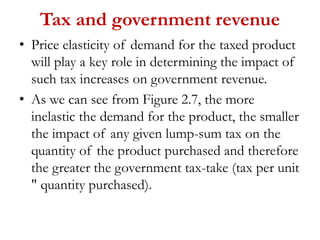 Tax and government revenue
• Price elasticity of demand for the taxed product
will play a key role in determining the impact of
such tax increases on government revenue.
• As we can see from Figure 2.7, the more
inelastic the demand for the product, the smaller
the impact of any given lump-sum tax on the
quantity of the product purchased and therefore
the greater the government tax-take (tax per unit
" quantity purchased).
 