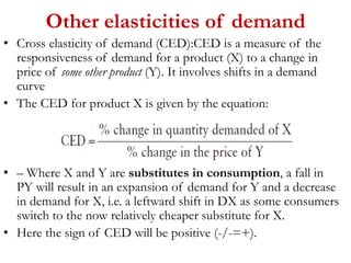 Other elasticities of demand
• Cross elasticity of demand (CED):CED is a measure of the
responsiveness of demand for a product (X) to a change in
price of some other product (Y). It involves shifts in a demand
curve
• The CED for product X is given by the equation:
• – Where X and Y are substitutes in consumption, a fall in
PY will result in an expansion of demand for Y and a decrease
in demand for X, i.e. a leftward shift in DX as some consumers
switch to the now relatively cheaper substitute for X.
• Here the sign of CED will be positive (-/-=+).
 