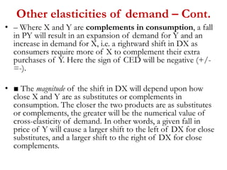 Other elasticities of demand – Cont.
• – Where X and Y are complements in consumption, a fall
in PY will result in an expansion of demand for Y and an
increase in demand for X, i.e. a rightward shift in DX as
consumers require more of X to complement their extra
purchases of Y. Here the sign of CED will be negative (+/-
=-).
• ■ The magnitude of the shift in DX will depend upon how
close X and Y are as substitutes or complements in
consumption. The closer the two products are as substitutes
or complements, the greater will be the numerical value of
cross-elasticity of demand. In other words, a given fall in
price of Y will cause a larger shift to the left of DX for close
substitutes, and a larger shift to the right of DX for close
complements.
 