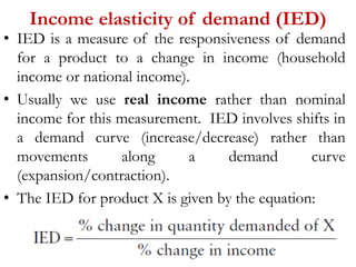 Income elasticity of demand (IED)
• IED is a measure of the responsiveness of demand
for a product to a change in income (household
income or national income).
• Usually we use real income rather than nominal
income for this measurement. IED involves shifts in
a demand curve (increase/decrease) rather than
movements along a demand curve
(expansion/contraction).
• The IED for product X is given by the equation:
 