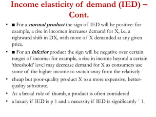 Income elasticity of demand (IED) –
Cont.
• ■ For a normal product the sign of IED will be positive: for
example, a rise in incomen increases demand for X, i.e. a
rightward shift in DX, with more of X demanded at any given
price.
• ■ For an inferior product the sign will be negative over certain
ranges of income: for example, a rise in income beyond a certain
‘threshold’ level may decrease demand for X as consumers use
some of the higher income to switch away from the relatively
• cheap but poor-quality product X to a more expensive, better-
quality substitute.
• As a broad rule of thumb, a product is often considered
• a luxury if IED is p 1 and a necessity if IED is significantly ` 1.
 