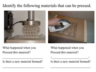 Identify the following materials that can be pressed.
What happened when you What happened when you
Pressed this material? Pressed this material?
_________________________ -_______________________-
Is their a new material formed? Is their a new material formed?
__________________________ _________________________
 