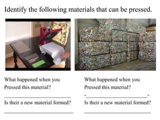 Identify the following materials that can be pressed.
What happened when you What happened when you
Pressed this material? Pressed this material?
_________________________ -_______________________-
Is their a new material formed? Is their a new material formed?
__________________________ _________________________
 