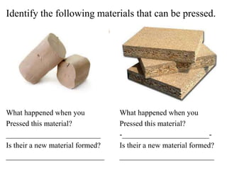 Identify the following materials that can be pressed.
What happened when you What happened when you
Pressed this material? Pressed this material?
_________________________ -_______________________-
Is their a new material formed? Is their a new material formed?
__________________________ _________________________
 