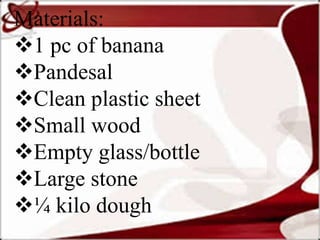 Materials:
1 pc of banana
Pandesal
Clean plastic sheet
Small wood
Empty glass/bottle
Large stone
¼ kilo dough
 