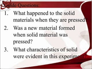 Guide Questions:
1. What happened to the solid
materials when they are pressed?
2. Was a new material formed
when solid material was
pressed?
3. What characteristics of solid
were evident in this experiment?
 