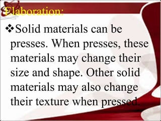 Elaboration:
Solid materials can be
presses. When presses, these
materials may change their
size and shape. Other solid
materials may also change
their texture when pressed.
 