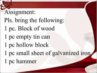Assignment:
Pls. bring the following:
1 pc. Block of wood
1 pc empty tin can
1 pc hollow block
1 pc small sheet of galvanized iron
1 pc hammer
 