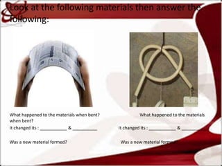 Look at the following materials then answer the
following:
What happened to the materials when bent? What happened to the materials
when bent?
It changed its : ___________ & __________ It changed its : ___________ & __________
Was a new material formed? Was a new material formed?
 