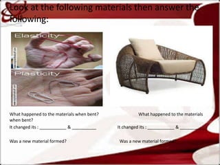 Look at the following materials then answer the
following:
What happened to the materials when bent? What happened to the materials
when bent?
It changed its : ___________ & __________ It changed its : ___________ & __________
Was a new material formed? Was a new material formed?
 