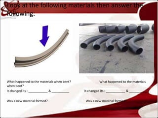 Look at the following materials then answer the
following:
What happened to the materials when bent? What happened to the materials
when bent?
It changed its : ___________ & __________ It changed its : ___________ & __________
Was a new material formed? Was a new material formed?
 