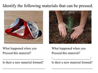 Identify the following materials that can be pressed.
What happened when you What happened when you
Pressed this material? Pressed this material?
_________________________ -_______________________-
Is their a new material formed? Is their a new material formed?
__________________________ _________________________
 