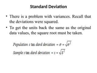 Standard Deviation
• There is a problem with variances. Recall that
the deviations were squared.
• To get the units back the same as the original
data values, the square root must be taken.
 