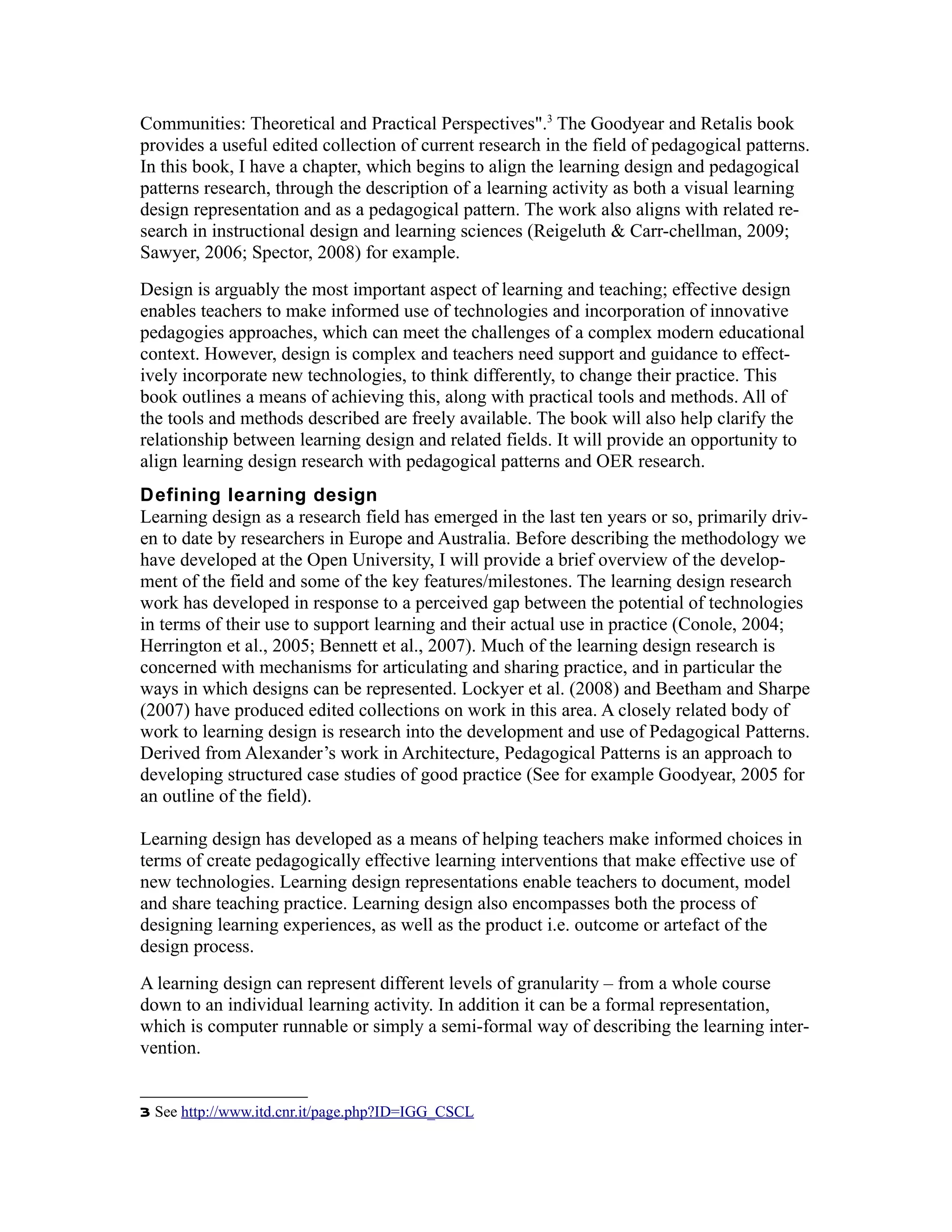 Communities: Theoretical and Practical Perspectives".3 The Goodyear and Retalis book
provides a useful edited collection of current research in the field of pedagogical patterns.
In this book, I have a chapter, which begins to align the learning design and pedagogical
patterns research, through the description of a learning activity as both a visual learning
design representation and as a pedagogical pattern. The work also aligns with related re-
search in instructional design and learning sciences (Reigeluth & Carr-chellman, 2009;
Sawyer, 2006; Spector, 2008) for example.
Design is arguably the most important aspect of learning and teaching; effective design
enables teachers to make informed use of technologies and incorporation of innovative
pedagogies approaches, which can meet the challenges of a complex modern educational
context. However, design is complex and teachers need support and guidance to effect-
ively incorporate new technologies, to think differently, to change their practice. This
book outlines a means of achieving this, along with practical tools and methods. All of
the tools and methods described are freely available. The book will also help clarify the
relationship between learning design and related fields. It will provide an opportunity to
align learning design research with pedagogical patterns and OER research.
Defining learning design
Learning design as a research field has emerged in the last ten years or so, primarily driv-
en to date by researchers in Europe and Australia. Before describing the methodology we
have developed at the Open University, I will provide a brief overview of the develop-
ment of the field and some of the key features/milestones. The learning design research
work has developed in response to a perceived gap between the potential of technologies
in terms of their use to support learning and their actual use in practice (Conole, 2004;
Herrington et al., 2005; Bennett et al., 2007). Much of the learning design research is
concerned with mechanisms for articulating and sharing practice, and in particular the
ways in which designs can be represented. Lockyer et al. (2008) and Beetham and Sharpe
(2007) have produced edited collections on work in this area. A closely related body of
work to learning design is research into the development and use of Pedagogical Patterns.
Derived from Alexander’s work in Architecture, Pedagogical Patterns is an approach to
developing structured case studies of good practice (See for example Goodyear, 2005 for
an outline of the field).

Learning design has developed as a means of helping teachers make informed choices in
terms of create pedagogically effective learning interventions that make effective use of
new technologies. Learning design representations enable teachers to document, model
and share teaching practice. Learning design also encompasses both the process of
designing learning experiences, as well as the product i.e. outcome or artefact of the
design process.
A learning design can represent different levels of granularity – from a whole course
down to an individual learning activity. In addition it can be a formal representation,
which is computer runnable or simply a semi-formal way of describing the learning inter-
vention.


3 See http://www.itd.cnr.it/page.php?ID=IGG_CSCL
 