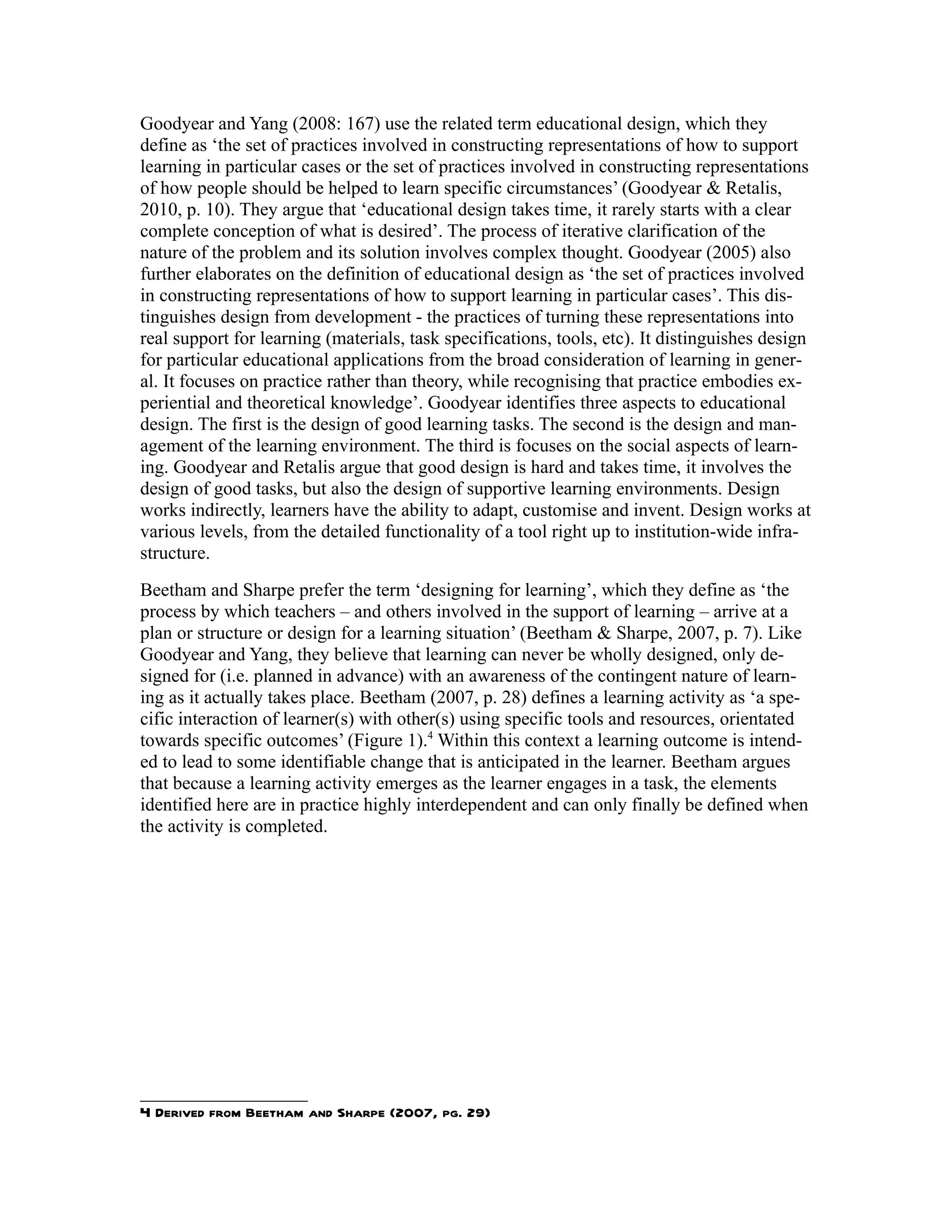 Goodyear and Yang (2008: 167) use the related term educational design, which they
define as ‘the set of practices involved in constructing representations of how to support
learning in particular cases or the set of practices involved in constructing representations
of how people should be helped to learn specific circumstances’ (Goodyear & Retalis,
2010, p. 10). They argue that ‘educational design takes time, it rarely starts with a clear
complete conception of what is desired’. The process of iterative clarification of the
nature of the problem and its solution involves complex thought. Goodyear (2005) also
further elaborates on the definition of educational design as ‘the set of practices involved
in constructing representations of how to support learning in particular cases’. This dis-
tinguishes design from development - the practices of turning these representations into
real support for learning (materials, task specifications, tools, etc). It distinguishes design
for particular educational applications from the broad consideration of learning in gener-
al. It focuses on practice rather than theory, while recognising that practice embodies ex-
periential and theoretical knowledge’. Goodyear identifies three aspects to educational
design. The first is the design of good learning tasks. The second is the design and man-
agement of the learning environment. The third is focuses on the social aspects of learn-
ing. Goodyear and Retalis argue that good design is hard and takes time, it involves the
design of good tasks, but also the design of supportive learning environments. Design
works indirectly, learners have the ability to adapt, customise and invent. Design works at
various levels, from the detailed functionality of a tool right up to institution-wide infra-
structure.
Beetham and Sharpe prefer the term ‘designing for learning’, which they define as ‘the
process by which teachers – and others involved in the support of learning – arrive at a
plan or structure or design for a learning situation’ (Beetham & Sharpe, 2007, p. 7). Like
Goodyear and Yang, they believe that learning can never be wholly designed, only de-
signed for (i.e. planned in advance) with an awareness of the contingent nature of learn-
ing as it actually takes place. Beetham (2007, p. 28) defines a learning activity as ‘a spe-
cific interaction of learner(s) with other(s) using specific tools and resources, orientated
towards specific outcomes’ (Figure 1).4 Within this context a learning outcome is intend-
ed to lead to some identifiable change that is anticipated in the learner. Beetham argues
that because a learning activity emerges as the learner engages in a task, the elements
identified here are in practice highly interdependent and can only finally be defined when
the activity is completed.




4 Derived from Beetham and Sharpe (2007, pg. 29)
 