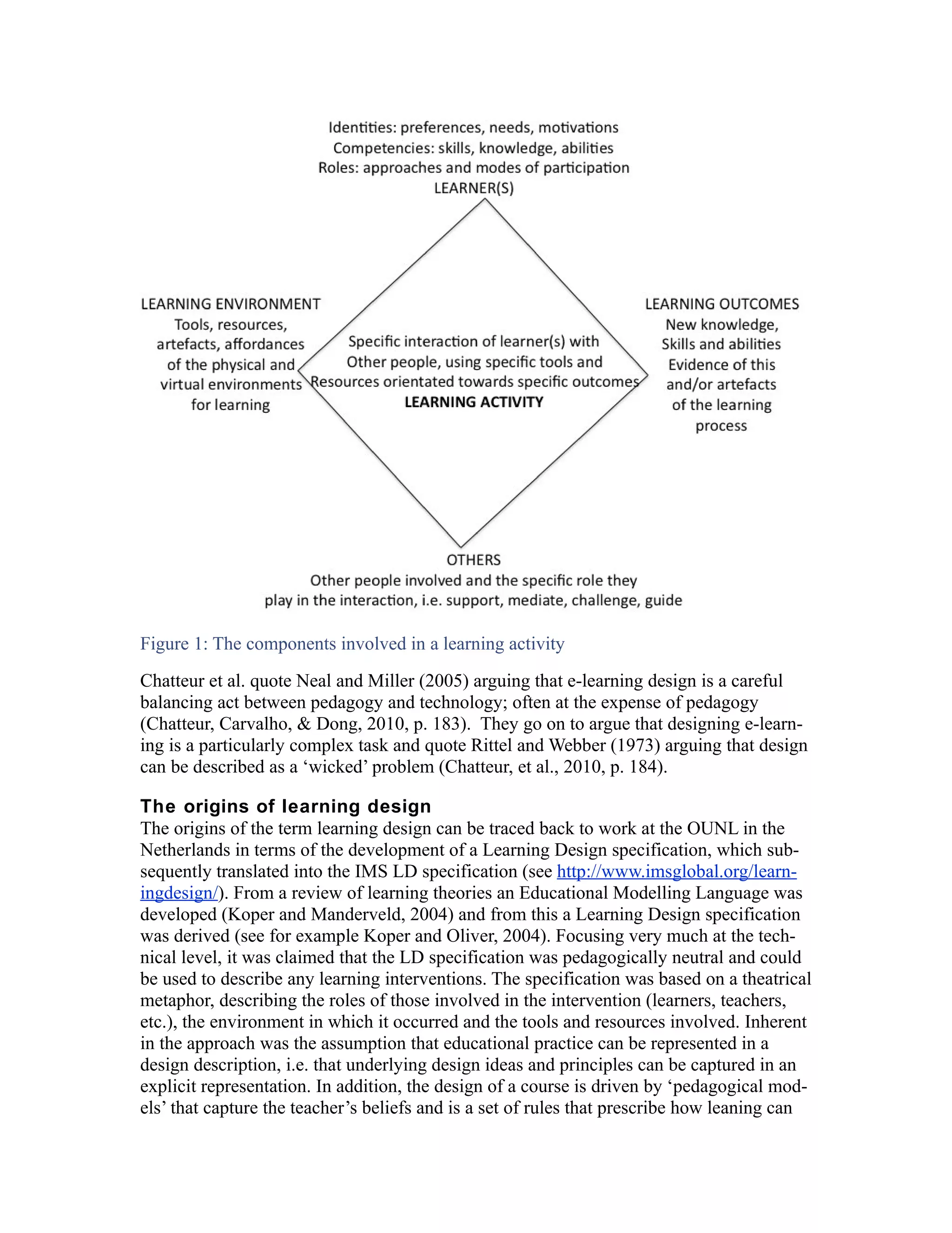 Figure 1: The components involved in a learning activity
Chatteur et al. quote Neal and Miller (2005) arguing that e-learning design is a careful
balancing act between pedagogy and technology; often at the expense of pedagogy
(Chatteur, Carvalho, & Dong, 2010, p. 183). They go on to argue that designing e-learn-
ing is a particularly complex task and quote Rittel and Webber (1973) arguing that design
can be described as a ‘wicked’ problem (Chatteur, et al., 2010, p. 184).

The origins of learning design
The origins of the term learning design can be traced back to work at the OUNL in the
Netherlands in terms of the development of a Learning Design specification, which sub-
sequently translated into the IMS LD specification (see http://www.imsglobal.org/learn-
ingdesign/). From a review of learning theories an Educational Modelling Language was
developed (Koper and Manderveld, 2004) and from this a Learning Design specification
was derived (see for example Koper and Oliver, 2004). Focusing very much at the tech-
nical level, it was claimed that the LD specification was pedagogically neutral and could
be used to describe any learning interventions. The specification was based on a theatrical
metaphor, describing the roles of those involved in the intervention (learners, teachers,
etc.), the environment in which it occurred and the tools and resources involved. Inherent
in the approach was the assumption that educational practice can be represented in a
design description, i.e. that underlying design ideas and principles can be captured in an
explicit representation. In addition, the design of a course is driven by ‘pedagogical mod-
els’ that capture the teacher’s beliefs and is a set of rules that prescribe how leaning can
 