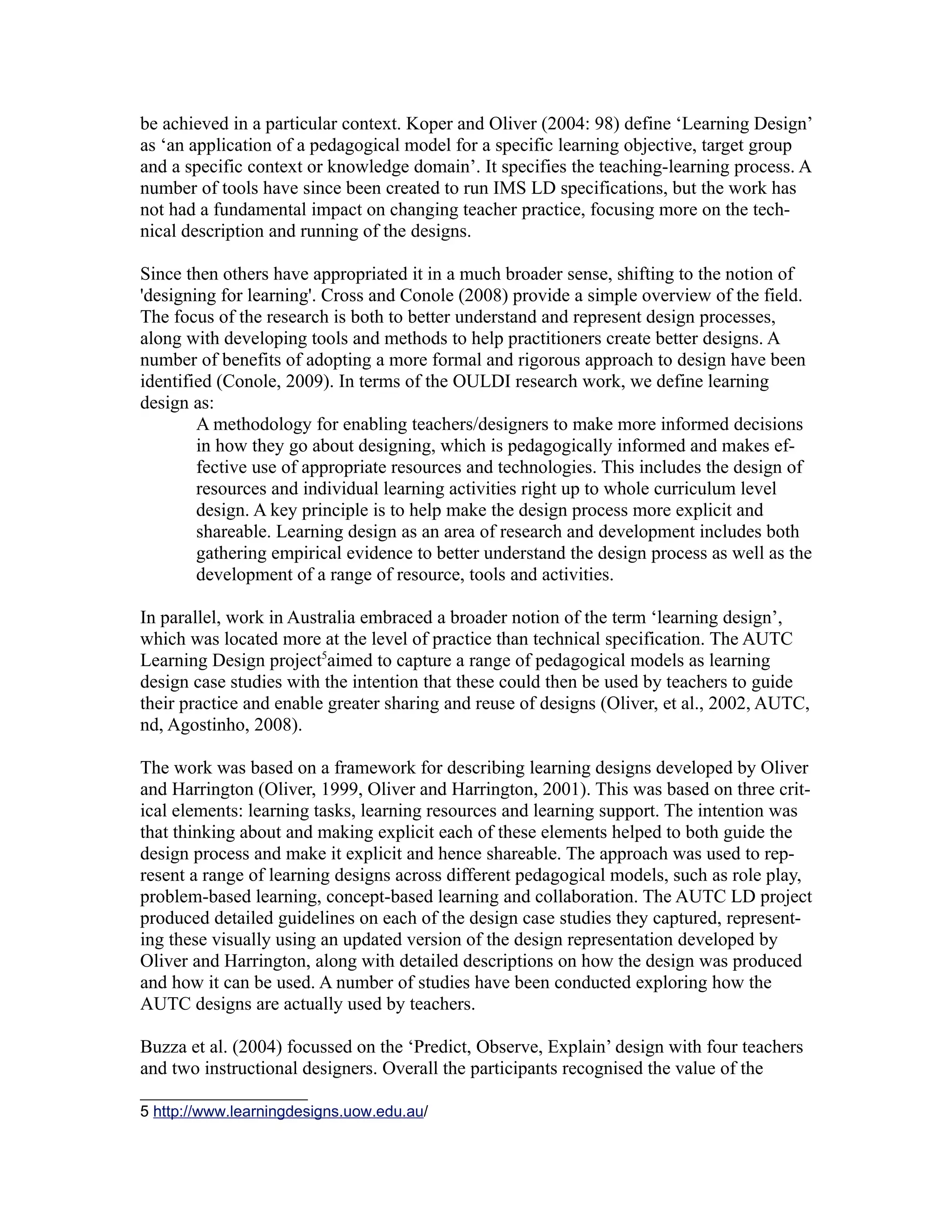 be achieved in a particular context. Koper and Oliver (2004: 98) define ‘Learning Design’
as ‘an application of a pedagogical model for a specific learning objective, target group
and a specific context or knowledge domain’. It specifies the teaching-learning process. A
number of tools have since been created to run IMS LD specifications, but the work has
not had a fundamental impact on changing teacher practice, focusing more on the tech-
nical description and running of the designs.

Since then others have appropriated it in a much broader sense, shifting to the notion of
'designing for learning'. Cross and Conole (2008) provide a simple overview of the field.
The focus of the research is both to better understand and represent design processes,
along with developing tools and methods to help practitioners create better designs. A
number of benefits of adopting a more formal and rigorous approach to design have been
identified (Conole, 2009). In terms of the OULDI research work, we define learning
design as:
        A methodology for enabling teachers/designers to make more informed decisions
        in how they go about designing, which is pedagogically informed and makes ef-
        fective use of appropriate resources and technologies. This includes the design of
        resources and individual learning activities right up to whole curriculum level
        design. A key principle is to help make the design process more explicit and
        shareable. Learning design as an area of research and development includes both
        gathering empirical evidence to better understand the design process as well as the
        development of a range of resource, tools and activities.

In parallel, work in Australia embraced a broader notion of the term ‘learning design’,
which was located more at the level of practice than technical specification. The AUTC
Learning Design project5aimed to capture a range of pedagogical models as learning
design case studies with the intention that these could then be used by teachers to guide
their practice and enable greater sharing and reuse of designs (Oliver, et al., 2002, AUTC,
nd, Agostinho, 2008).

The work was based on a framework for describing learning designs developed by Oliver
and Harrington (Oliver, 1999, Oliver and Harrington, 2001). This was based on three crit-
ical elements: learning tasks, learning resources and learning support. The intention was
that thinking about and making explicit each of these elements helped to both guide the
design process and make it explicit and hence shareable. The approach was used to rep-
resent a range of learning designs across different pedagogical models, such as role play,
problem-based learning, concept-based learning and collaboration. The AUTC LD project
produced detailed guidelines on each of the design case studies they captured, represent-
ing these visually using an updated version of the design representation developed by
Oliver and Harrington, along with detailed descriptions on how the design was produced
and how it can be used. A number of studies have been conducted exploring how the
AUTC designs are actually used by teachers.

Buzza et al. (2004) focussed on the ‘Predict, Observe, Explain’ design with four teachers
and two instructional designers. Overall the participants recognised the value of the

5 http://www.learningdesigns.uow.edu.au/
 