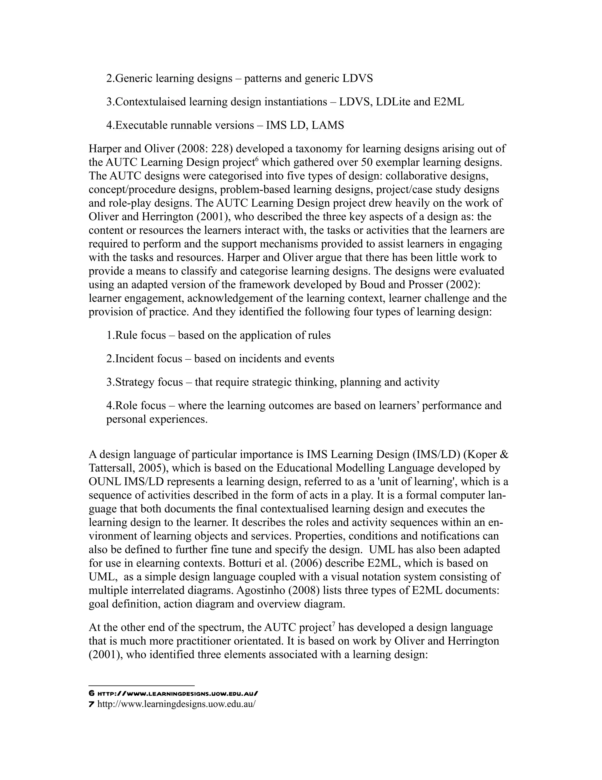 2.Generic learning designs – patterns and generic LDVS
    3.Contextulaised learning design instantiations – LDVS, LDLite and E2ML
    4.Executable runnable versions – IMS LD, LAMS
Harper and Oliver (2008: 228) developed a taxonomy for learning designs arising out of
the AUTC Learning Design project6 which gathered over 50 exemplar learning designs.
The AUTC designs were categorised into five types of design: collaborative designs,
concept/procedure designs, problem-based learning designs, project/case study designs
and role-play designs. The AUTC Learning Design project drew heavily on the work of
Oliver and Herrington (2001), who described the three key aspects of a design as: the
content or resources the learners interact with, the tasks or activities that the learners are
required to perform and the support mechanisms provided to assist learners in engaging
with the tasks and resources. Harper and Oliver argue that there has been little work to
provide a means to classify and categorise learning designs. The designs were evaluated
using an adapted version of the framework developed by Boud and Prosser (2002):
learner engagement, acknowledgement of the learning context, learner challenge and the
provision of practice. And they identified the following four types of learning design:
    1.Rule focus – based on the application of rules
    2.Incident focus – based on incidents and events
    3.Strategy focus – that require strategic thinking, planning and activity
    4.Role focus – where the learning outcomes are based on learners’ performance and
    personal experiences.

A design language of particular importance is IMS Learning Design (IMS/LD) (Koper &
Tattersall, 2005), which is based on the Educational Modelling Language developed by
OUNL IMS/LD represents a learning design, referred to as a 'unit of learning', which is a
sequence of activities described in the form of acts in a play. It is a formal computer lan-
guage that both documents the final contextualised learning design and executes the
learning design to the learner. It describes the roles and activity sequences within an en-
vironment of learning objects and services. Properties, conditions and notifications can
also be defined to further fine tune and specify the design. UML has also been adapted
for use in elearning contexts. Botturi et al. (2006) describe E2ML, which is based on
UML, as a simple design language coupled with a visual notation system consisting of
multiple interrelated diagrams. Agostinho (2008) lists three types of E2ML documents:
goal definition, action diagram and overview diagram.
At the other end of the spectrum, the AUTC project7 has developed a design language
that is much more practitioner orientated. It is based on work by Oliver and Herrington
(2001), who identified three elements associated with a learning design:


6 http://www.learningdesigns.uow.edu.au/
7 http://www.learningdesigns.uow.edu.au/
 
