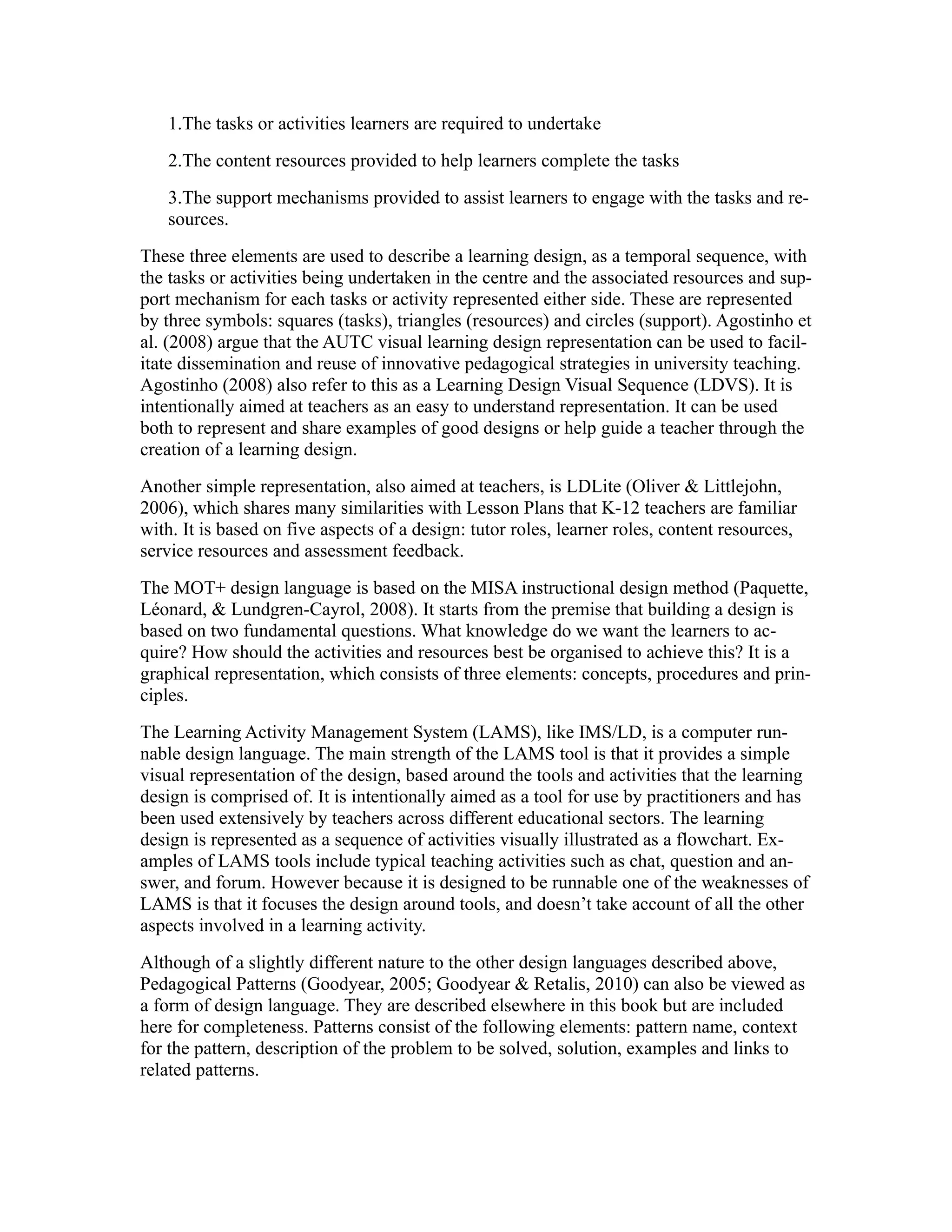 1.The tasks or activities learners are required to undertake
   2.The content resources provided to help learners complete the tasks
   3.The support mechanisms provided to assist learners to engage with the tasks and re-
   sources.
These three elements are used to describe a learning design, as a temporal sequence, with
the tasks or activities being undertaken in the centre and the associated resources and sup-
port mechanism for each tasks or activity represented either side. These are represented
by three symbols: squares (tasks), triangles (resources) and circles (support). Agostinho et
al. (2008) argue that the AUTC visual learning design representation can be used to facil-
itate dissemination and reuse of innovative pedagogical strategies in university teaching.
Agostinho (2008) also refer to this as a Learning Design Visual Sequence (LDVS). It is
intentionally aimed at teachers as an easy to understand representation. It can be used
both to represent and share examples of good designs or help guide a teacher through the
creation of a learning design.
Another simple representation, also aimed at teachers, is LDLite (Oliver & Littlejohn,
2006), which shares many similarities with Lesson Plans that K-12 teachers are familiar
with. It is based on five aspects of a design: tutor roles, learner roles, content resources,
service resources and assessment feedback.
The MOT+ design language is based on the MISA instructional design method (Paquette,
Léonard, & Lundgren-Cayrol, 2008). It starts from the premise that building a design is
based on two fundamental questions. What knowledge do we want the learners to ac-
quire? How should the activities and resources best be organised to achieve this? It is a
graphical representation, which consists of three elements: concepts, procedures and prin-
ciples.
The Learning Activity Management System (LAMS), like IMS/LD, is a computer run-
nable design language. The main strength of the LAMS tool is that it provides a simple
visual representation of the design, based around the tools and activities that the learning
design is comprised of. It is intentionally aimed as a tool for use by practitioners and has
been used extensively by teachers across different educational sectors. The learning
design is represented as a sequence of activities visually illustrated as a flowchart. Ex-
amples of LAMS tools include typical teaching activities such as chat, question and an-
swer, and forum. However because it is designed to be runnable one of the weaknesses of
LAMS is that it focuses the design around tools, and doesn’t take account of all the other
aspects involved in a learning activity.
Although of a slightly different nature to the other design languages described above,
Pedagogical Patterns (Goodyear, 2005; Goodyear & Retalis, 2010) can also be viewed as
a form of design language. They are described elsewhere in this book but are included
here for completeness. Patterns consist of the following elements: pattern name, context
for the pattern, description of the problem to be solved, solution, examples and links to
related patterns.
 