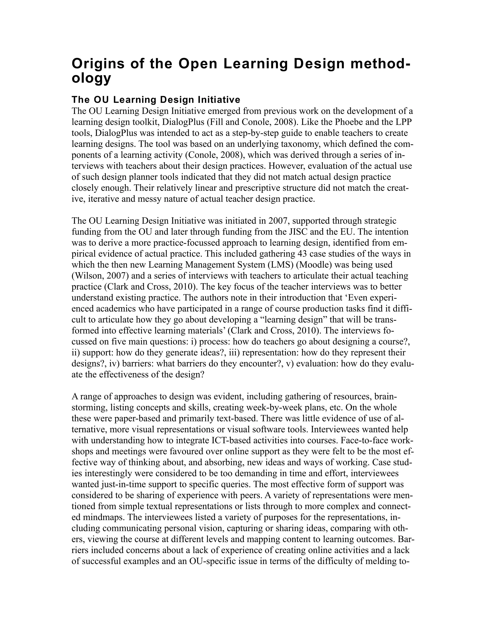 Origins of the Open Learning Design method-
ology
The OU Learning Design Initiative
The OU Learning Design Initiative emerged from previous work on the development of a
learning design toolkit, DialogPlus (Fill and Conole, 2008). Like the Phoebe and the LPP
tools, DialogPlus was intended to act as a step-by-step guide to enable teachers to create
learning designs. The tool was based on an underlying taxonomy, which defined the com-
ponents of a learning activity (Conole, 2008), which was derived through a series of in-
terviews with teachers about their design practices. However, evaluation of the actual use
of such design planner tools indicated that they did not match actual design practice
closely enough. Their relatively linear and prescriptive structure did not match the creat-
ive, iterative and messy nature of actual teacher design practice.

The OU Learning Design Initiative was initiated in 2007, supported through strategic
funding from the OU and later through funding from the JISC and the EU. The intention
was to derive a more practice-focussed approach to learning design, identified from em-
pirical evidence of actual practice. This included gathering 43 case studies of the ways in
which the then new Learning Management System (LMS) (Moodle) was being used
(Wilson, 2007) and a series of interviews with teachers to articulate their actual teaching
practice (Clark and Cross, 2010). The key focus of the teacher interviews was to better
understand existing practice. The authors note in their introduction that ‘Even experi-
enced academics who have participated in a range of course production tasks find it diffi-
cult to articulate how they go about developing a “learning design” that will be trans-
formed into effective learning materials’ (Clark and Cross, 2010). The interviews fo-
cussed on five main questions: i) process: how do teachers go about designing a course?,
ii) support: how do they generate ideas?, iii) representation: how do they represent their
designs?, iv) barriers: what barriers do they encounter?, v) evaluation: how do they evalu-
ate the effectiveness of the design?

A range of approaches to design was evident, including gathering of resources, brain-
storming, listing concepts and skills, creating week-by-week plans, etc. On the whole
these were paper-based and primarily text-based. There was little evidence of use of al-
ternative, more visual representations or visual software tools. Interviewees wanted help
with understanding how to integrate ICT-based activities into courses. Face-to-face work-
shops and meetings were favoured over online support as they were felt to be the most ef-
fective way of thinking about, and absorbing, new ideas and ways of working. Case stud-
ies interestingly were considered to be too demanding in time and effort, interviewees
wanted just-in-time support to specific queries. The most effective form of support was
considered to be sharing of experience with peers. A variety of representations were men-
tioned from simple textual representations or lists through to more complex and connect-
ed mindmaps. The interviewees listed a variety of purposes for the representations, in-
cluding communicating personal vision, capturing or sharing ideas, comparing with oth-
ers, viewing the course at different levels and mapping content to learning outcomes. Bar-
riers included concerns about a lack of experience of creating online activities and a lack
of successful examples and an OU-specific issue in terms of the difficulty of melding to-
 