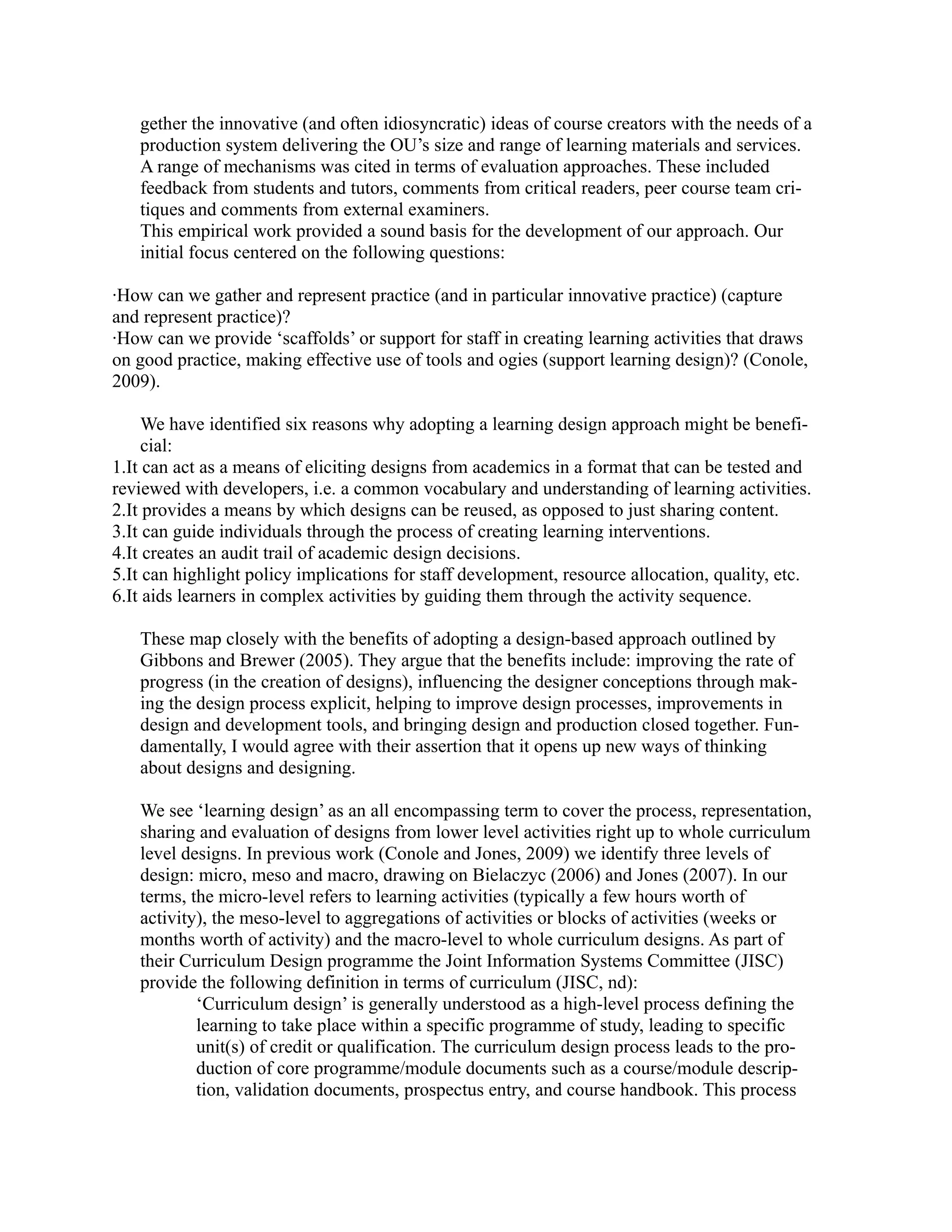 gether the innovative (and often idiosyncratic) ideas of course creators with the needs of a
   production system delivering the OU’s size and range of learning materials and services.
   A range of mechanisms was cited in terms of evaluation approaches. These included
   feedback from students and tutors, comments from critical readers, peer course team cri-
   tiques and comments from external examiners.
   This empirical work provided a sound basis for the development of our approach. Our
   initial focus centered on the following questions:

·How can we gather and represent practice (and in particular innovative practice) (capture
and represent practice)?
·How can we provide ‘scaffolds’ or support for staff in creating learning activities that draws
on good practice, making effective use of tools and ogies (support learning design)? (Conole,
2009).

     We have identified six reasons why adopting a learning design approach might be benefi-
     cial:
1.It can act as a means of eliciting designs from academics in a format that can be tested and
reviewed with developers, i.e. a common vocabulary and understanding of learning activities.
2.It provides a means by which designs can be reused, as opposed to just sharing content.
3.It can guide individuals through the process of creating learning interventions.
4.It creates an audit trail of academic design decisions.
5.It can highlight policy implications for staff development, resource allocation, quality, etc.
6.It aids learners in complex activities by guiding them through the activity sequence.

   These map closely with the benefits of adopting a design-based approach outlined by
   Gibbons and Brewer (2005). They argue that the benefits include: improving the rate of
   progress (in the creation of designs), influencing the designer conceptions through mak-
   ing the design process explicit, helping to improve design processes, improvements in
   design and development tools, and bringing design and production closed together. Fun-
   damentally, I would agree with their assertion that it opens up new ways of thinking
   about designs and designing.

   We see ‘learning design’ as an all encompassing term to cover the process, representation,
   sharing and evaluation of designs from lower level activities right up to whole curriculum
   level designs. In previous work (Conole and Jones, 2009) we identify three levels of
   design: micro, meso and macro, drawing on Bielaczyc (2006) and Jones (2007). In our
   terms, the micro-level refers to learning activities (typically a few hours worth of
   activity), the meso-level to aggregations of activities or blocks of activities (weeks or
   months worth of activity) and the macro-level to whole curriculum designs. As part of
   their Curriculum Design programme the Joint Information Systems Committee (JISC)
   provide the following definition in terms of curriculum (JISC, nd):
           ‘Curriculum design’ is generally understood as a high-level process defining the
           learning to take place within a specific programme of study, leading to specific
           unit(s) of credit or qualification. The curriculum design process leads to the pro-
           duction of core programme/module documents such as a course/module descrip-
           tion, validation documents, prospectus entry, and course handbook. This process
 