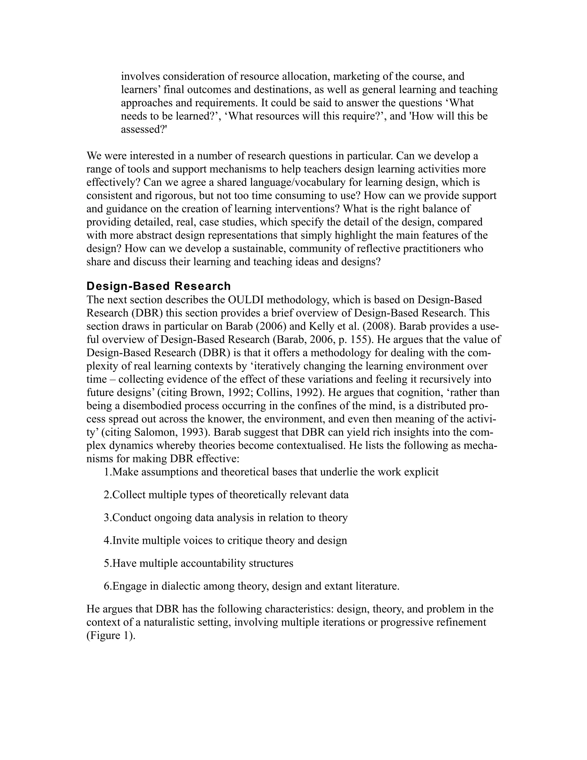 involves consideration of resource allocation, marketing of the course, and
       learners’ final outcomes and destinations, as well as general learning and teaching
       approaches and requirements. It could be said to answer the questions ‘What
       needs to be learned?’, ‘What resources will this require?’, and 'How will this be
       assessed?'

We were interested in a number of research questions in particular. Can we develop a
range of tools and support mechanisms to help teachers design learning activities more
effectively? Can we agree a shared language/vocabulary for learning design, which is
consistent and rigorous, but not too time consuming to use? How can we provide support
and guidance on the creation of learning interventions? What is the right balance of
providing detailed, real, case studies, which specify the detail of the design, compared
with more abstract design representations that simply highlight the main features of the
design? How can we develop a sustainable, community of reflective practitioners who
share and discuss their learning and teaching ideas and designs?

Design-Based Research
The next section describes the OULDI methodology, which is based on Design-Based
Research (DBR) this section provides a brief overview of Design-Based Research. This
section draws in particular on Barab (2006) and Kelly et al. (2008). Barab provides a use-
ful overview of Design-Based Research (Barab, 2006, p. 155). He argues that the value of
Design-Based Research (DBR) is that it offers a methodology for dealing with the com-
plexity of real learning contexts by ‘iteratively changing the learning environment over
time – collecting evidence of the effect of these variations and feeling it recursively into
future designs’ (citing Brown, 1992; Collins, 1992). He argues that cognition, ‘rather than
being a disembodied process occurring in the confines of the mind, is a distributed pro-
cess spread out across the knower, the environment, and even then meaning of the activi-
ty’ (citing Salomon, 1993). Barab suggest that DBR can yield rich insights into the com-
plex dynamics whereby theories become contextualised. He lists the following as mecha-
nisms for making DBR effective:
     1.Make assumptions and theoretical bases that underlie the work explicit
   2.Collect multiple types of theoretically relevant data
   3.Conduct ongoing data analysis in relation to theory
   4.Invite multiple voices to critique theory and design
   5.Have multiple accountability structures
   6.Engage in dialectic among theory, design and extant literature.
He argues that DBR has the following characteristics: design, theory, and problem in the
context of a naturalistic setting, involving multiple iterations or progressive refinement
(Figure 1).
 