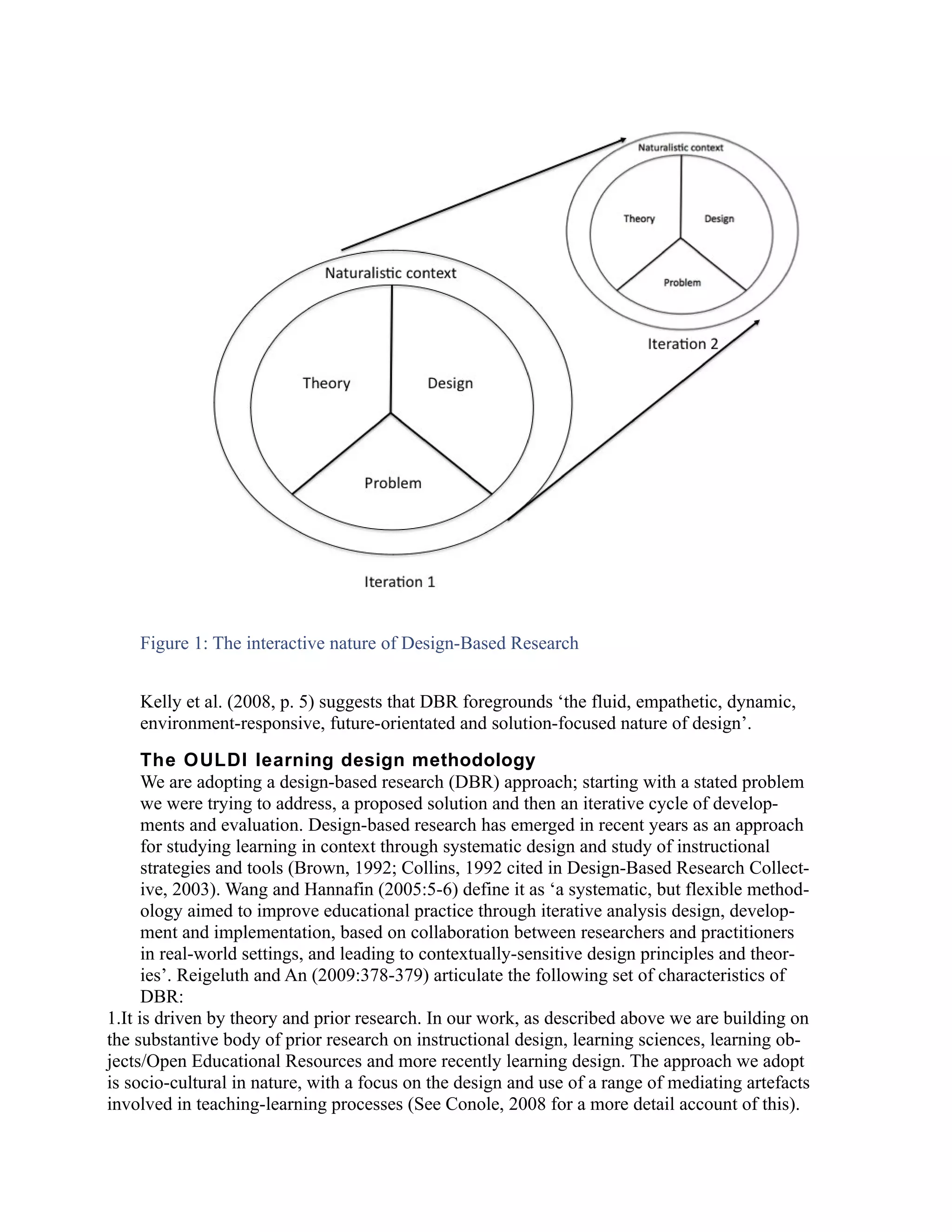 Figure 1: The interactive nature of Design-Based Research


    Kelly et al. (2008, p. 5) suggests that DBR foregrounds ‘the fluid, empathetic, dynamic,
    environment-responsive, future-orientated and solution-focused nature of design’.
      The OULDI learning design methodology
      We are adopting a design-based research (DBR) approach; starting with a stated problem
      we were trying to address, a proposed solution and then an iterative cycle of develop-
      ments and evaluation. Design-based research has emerged in recent years as an approach
      for studying learning in context through systematic design and study of instructional
      strategies and tools (Brown, 1992; Collins, 1992 cited in Design-Based Research Collect-
      ive, 2003). Wang and Hannafin (2005:5-6) define it as ‘a systematic, but flexible method-
      ology aimed to improve educational practice through iterative analysis design, develop-
      ment and implementation, based on collaboration between researchers and practitioners
      in real-world settings, and leading to contextually-sensitive design principles and theor-
      ies’. Reigeluth and An (2009:378-379) articulate the following set of characteristics of
      DBR:
1.It is driven by theory and prior research. In our work, as described above we are building on
the substantive body of prior research on instructional design, learning sciences, learning ob-
jects/Open Educational Resources and more recently learning design. The approach we adopt
is socio-cultural in nature, with a focus on the design and use of a range of mediating artefacts
involved in teaching-learning processes (See Conole, 2008 for a more detail account of this).
 