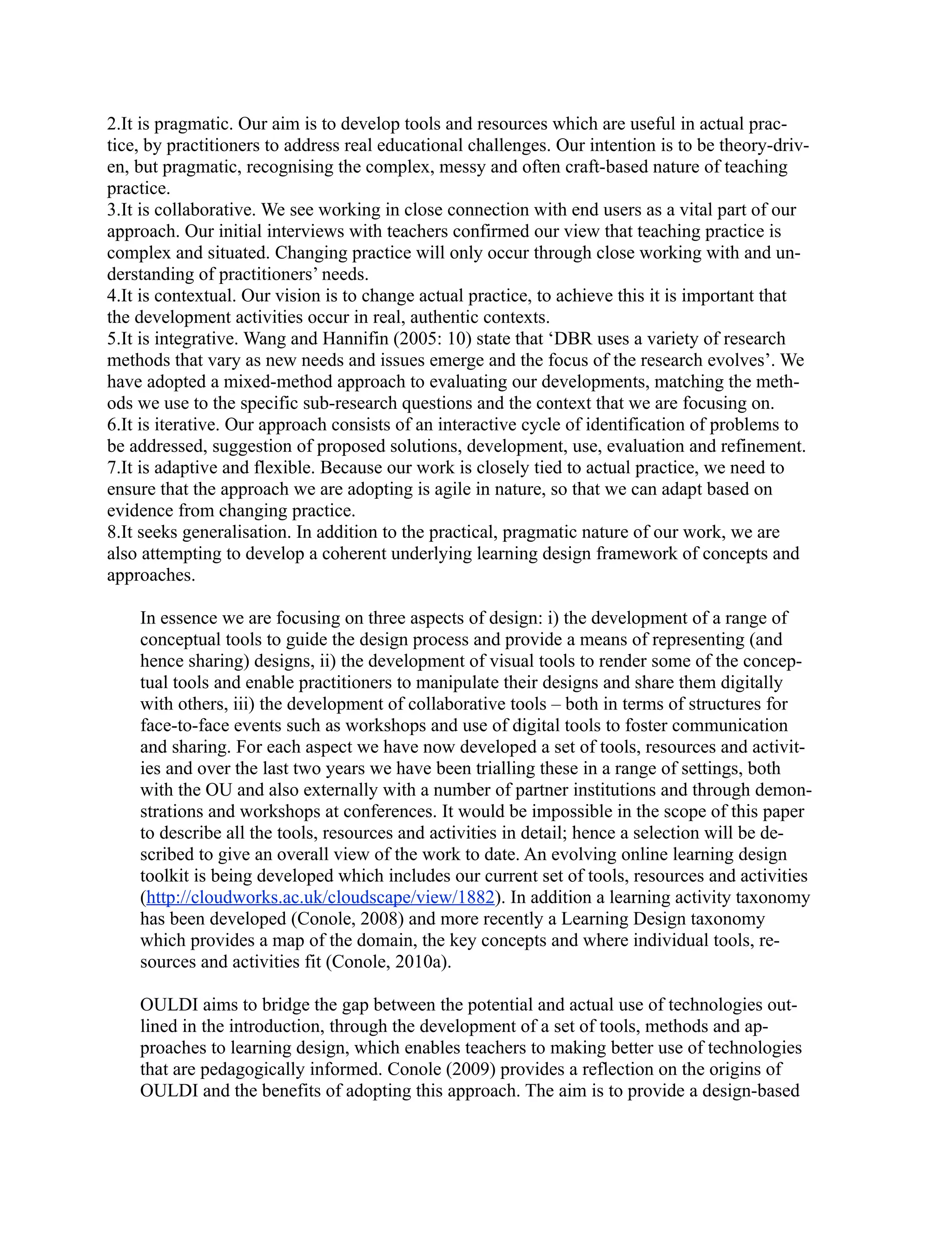 2.It is pragmatic. Our aim is to develop tools and resources which are useful in actual prac-
tice, by practitioners to address real educational challenges. Our intention is to be theory-driv-
en, but pragmatic, recognising the complex, messy and often craft-based nature of teaching
practice.
3.It is collaborative. We see working in close connection with end users as a vital part of our
approach. Our initial interviews with teachers confirmed our view that teaching practice is
complex and situated. Changing practice will only occur through close working with and un-
derstanding of practitioners’ needs.
4.It is contextual. Our vision is to change actual practice, to achieve this it is important that
the development activities occur in real, authentic contexts.
5.It is integrative. Wang and Hannifin (2005: 10) state that ‘DBR uses a variety of research
methods that vary as new needs and issues emerge and the focus of the research evolves’. We
have adopted a mixed-method approach to evaluating our developments, matching the meth-
ods we use to the specific sub-research questions and the context that we are focusing on.
6.It is iterative. Our approach consists of an interactive cycle of identification of problems to
be addressed, suggestion of proposed solutions, development, use, evaluation and refinement.
7.It is adaptive and flexible. Because our work is closely tied to actual practice, we need to
ensure that the approach we are adopting is agile in nature, so that we can adapt based on
evidence from changing practice.
8.It seeks generalisation. In addition to the practical, pragmatic nature of our work, we are
also attempting to develop a coherent underlying learning design framework of concepts and
approaches.

    In essence we are focusing on three aspects of design: i) the development of a range of
    conceptual tools to guide the design process and provide a means of representing (and
    hence sharing) designs, ii) the development of visual tools to render some of the concep-
    tual tools and enable practitioners to manipulate their designs and share them digitally
    with others, iii) the development of collaborative tools – both in terms of structures for
    face-to-face events such as workshops and use of digital tools to foster communication
    and sharing. For each aspect we have now developed a set of tools, resources and activit-
    ies and over the last two years we have been trialling these in a range of settings, both
    with the OU and also externally with a number of partner institutions and through demon-
    strations and workshops at conferences. It would be impossible in the scope of this paper
    to describe all the tools, resources and activities in detail; hence a selection will be de-
    scribed to give an overall view of the work to date. An evolving online learning design
    toolkit is being developed which includes our current set of tools, resources and activities
    (http://cloudworks.ac.uk/cloudscape/view/1882). In addition a learning activity taxonomy
    has been developed (Conole, 2008) and more recently a Learning Design taxonomy
    which provides a map of the domain, the key concepts and where individual tools, re-
    sources and activities fit (Conole, 2010a).

    OULDI aims to bridge the gap between the potential and actual use of technologies out-
    lined in the introduction, through the development of a set of tools, methods and ap-
    proaches to learning design, which enables teachers to making better use of technologies
    that are pedagogically informed. Conole (2009) provides a reflection on the origins of
    OULDI and the benefits of adopting this approach. The aim is to provide a design-based
 
