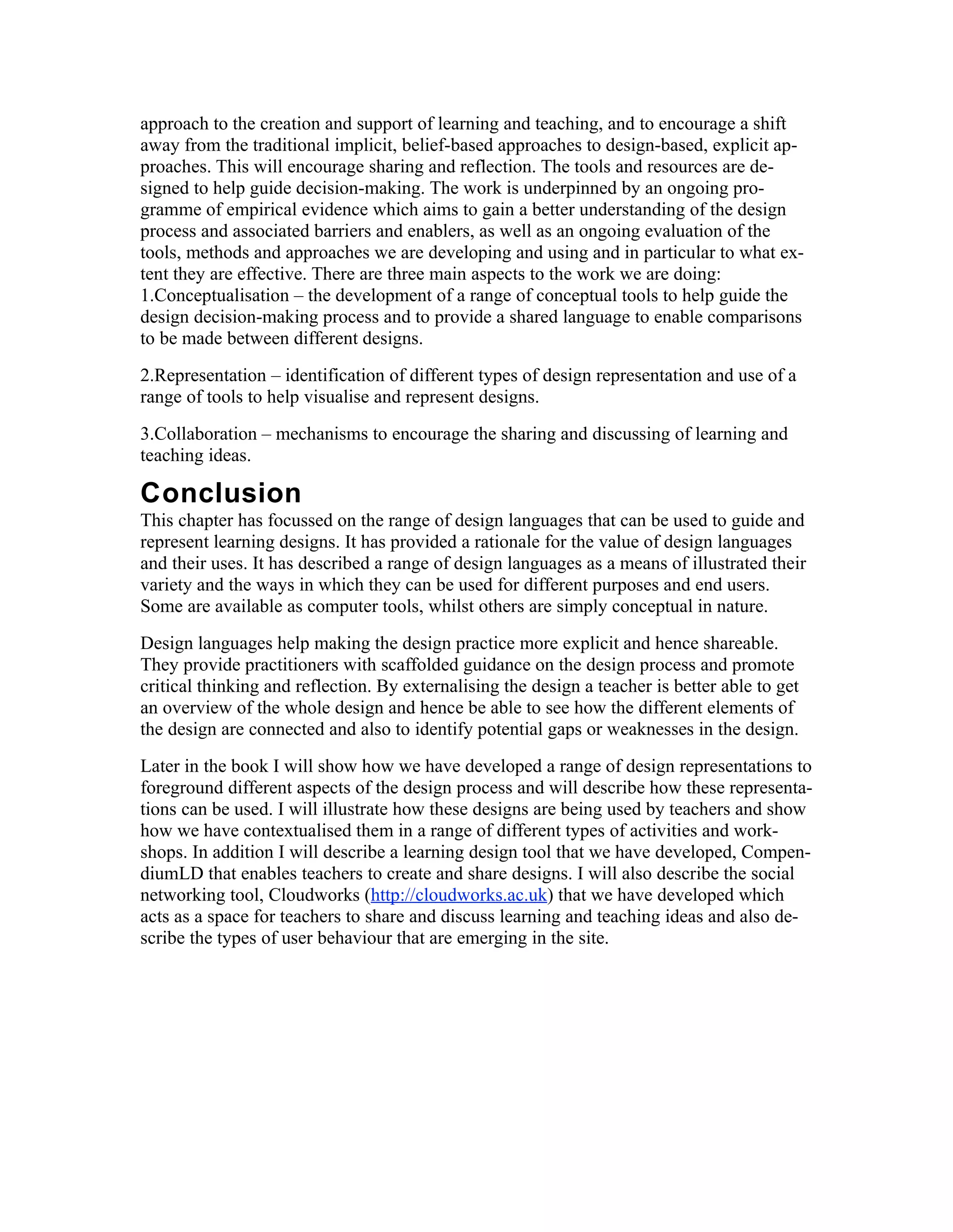 approach to the creation and support of learning and teaching, and to encourage a shift
away from the traditional implicit, belief-based approaches to design-based, explicit ap-
proaches. This will encourage sharing and reflection. The tools and resources are de-
signed to help guide decision-making. The work is underpinned by an ongoing pro-
gramme of empirical evidence which aims to gain a better understanding of the design
process and associated barriers and enablers, as well as an ongoing evaluation of the
tools, methods and approaches we are developing and using and in particular to what ex-
tent they are effective. There are three main aspects to the work we are doing:
1.Conceptualisation – the development of a range of conceptual tools to help guide the
design decision-making process and to provide a shared language to enable comparisons
to be made between different designs.
2.Representation – identification of different types of design representation and use of a
range of tools to help visualise and represent designs.
3.Collaboration – mechanisms to encourage the sharing and discussing of learning and
teaching ideas.

Conclusion
This chapter has focussed on the range of design languages that can be used to guide and
represent learning designs. It has provided a rationale for the value of design languages
and their uses. It has described a range of design languages as a means of illustrated their
variety and the ways in which they can be used for different purposes and end users.
Some are available as computer tools, whilst others are simply conceptual in nature.
Design languages help making the design practice more explicit and hence shareable.
They provide practitioners with scaffolded guidance on the design process and promote
critical thinking and reflection. By externalising the design a teacher is better able to get
an overview of the whole design and hence be able to see how the different elements of
the design are connected and also to identify potential gaps or weaknesses in the design.
Later in the book I will show how we have developed a range of design representations to
foreground different aspects of the design process and will describe how these representa-
tions can be used. I will illustrate how these designs are being used by teachers and show
how we have contextualised them in a range of different types of activities and work-
shops. In addition I will describe a learning design tool that we have developed, Compen-
diumLD that enables teachers to create and share designs. I will also describe the social
networking tool, Cloudworks (http://cloudworks.ac.uk) that we have developed which
acts as a space for teachers to share and discuss learning and teaching ideas and also de-
scribe the types of user behaviour that are emerging in the site.
 