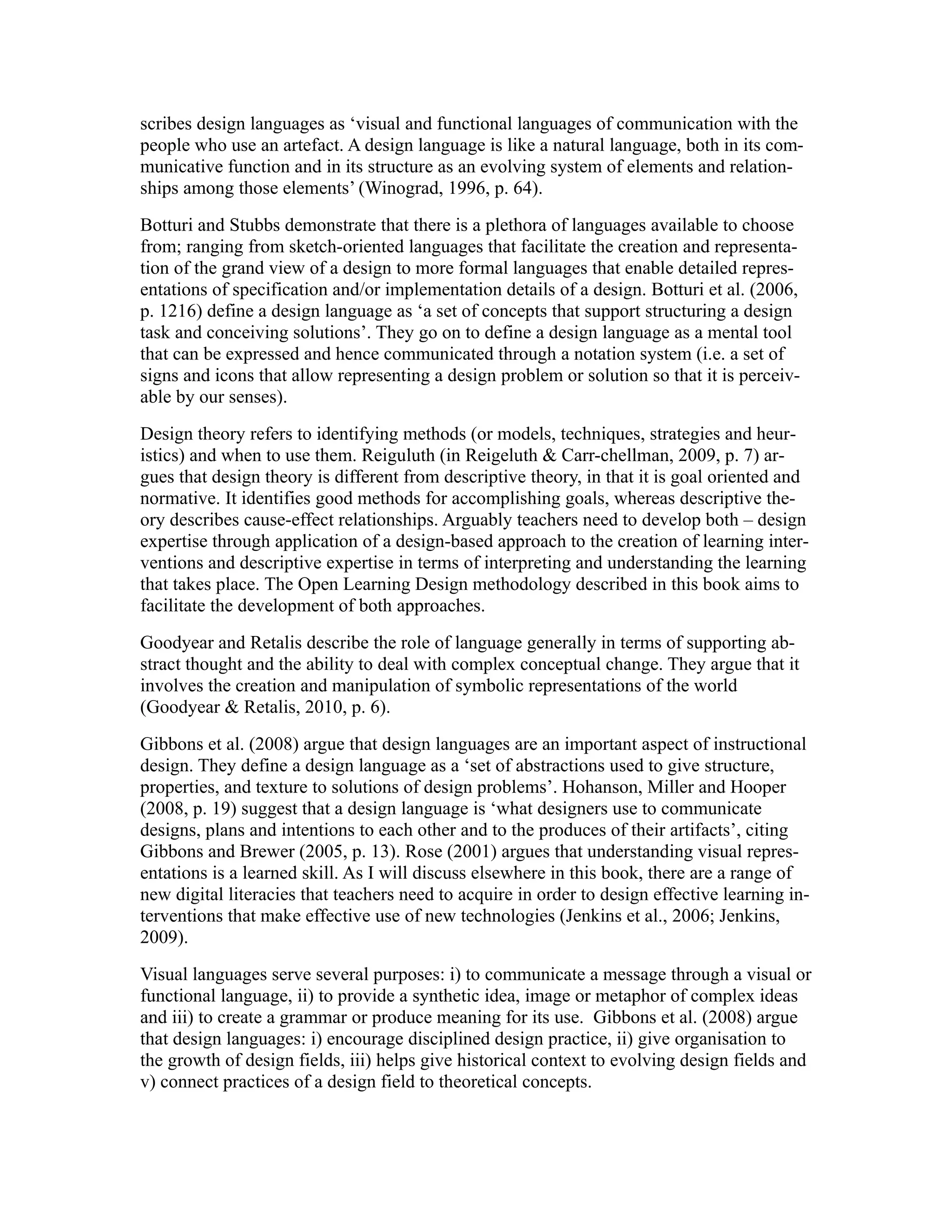 scribes design languages as ‘visual and functional languages of communication with the
people who use an artefact. A design language is like a natural language, both in its com-
municative function and in its structure as an evolving system of elements and relation-
ships among those elements’ (Winograd, 1996, p. 64).
Botturi and Stubbs demonstrate that there is a plethora of languages available to choose
from; ranging from sketch-oriented languages that facilitate the creation and representa-
tion of the grand view of a design to more formal languages that enable detailed repres-
entations of specification and/or implementation details of a design. Botturi et al. (2006,
p. 1216) define a design language as ‘a set of concepts that support structuring a design
task and conceiving solutions’. They go on to define a design language as a mental tool
that can be expressed and hence communicated through a notation system (i.e. a set of
signs and icons that allow representing a design problem or solution so that it is perceiv-
able by our senses).
Design theory refers to identifying methods (or models, techniques, strategies and heur-
istics) and when to use them. Reiguluth (in Reigeluth & Carr-chellman, 2009, p. 7) ar-
gues that design theory is different from descriptive theory, in that it is goal oriented and
normative. It identifies good methods for accomplishing goals, whereas descriptive the-
ory describes cause-effect relationships. Arguably teachers need to develop both – design
expertise through application of a design-based approach to the creation of learning inter-
ventions and descriptive expertise in terms of interpreting and understanding the learning
that takes place. The Open Learning Design methodology described in this book aims to
facilitate the development of both approaches.
Goodyear and Retalis describe the role of language generally in terms of supporting ab-
stract thought and the ability to deal with complex conceptual change. They argue that it
involves the creation and manipulation of symbolic representations of the world
(Goodyear & Retalis, 2010, p. 6).
Gibbons et al. (2008) argue that design languages are an important aspect of instructional
design. They define a design language as a ‘set of abstractions used to give structure,
properties, and texture to solutions of design problems’. Hohanson, Miller and Hooper
(2008, p. 19) suggest that a design language is ‘what designers use to communicate
designs, plans and intentions to each other and to the produces of their artifacts’, citing
Gibbons and Brewer (2005, p. 13). Rose (2001) argues that understanding visual repres-
entations is a learned skill. As I will discuss elsewhere in this book, there are a range of
new digital literacies that teachers need to acquire in order to design effective learning in-
terventions that make effective use of new technologies (Jenkins et al., 2006; Jenkins,
2009).
Visual languages serve several purposes: i) to communicate a message through a visual or
functional language, ii) to provide a synthetic idea, image or metaphor of complex ideas
and iii) to create a grammar or produce meaning for its use. Gibbons et al. (2008) argue
that design languages: i) encourage disciplined design practice, ii) give organisation to
the growth of design fields, iii) helps give historical context to evolving design fields and
v) connect practices of a design field to theoretical concepts.
 